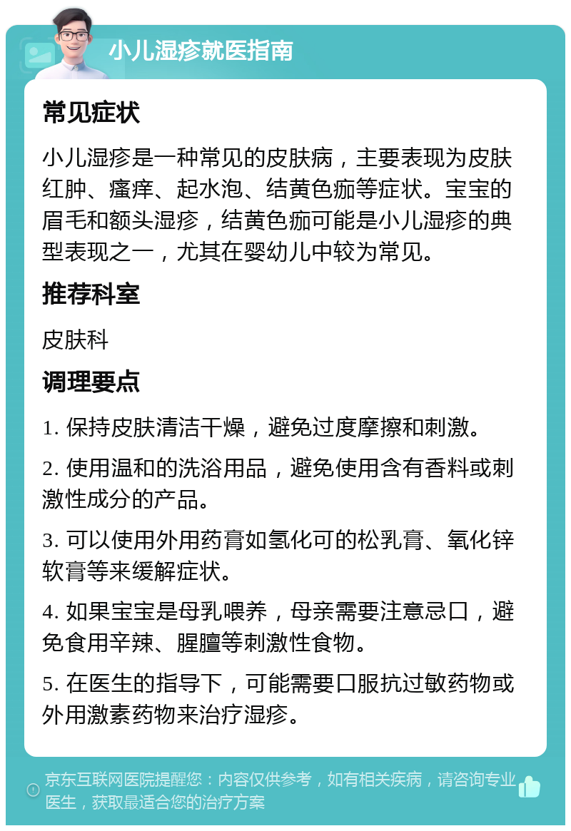 小儿湿疹就医指南 常见症状 小儿湿疹是一种常见的皮肤病，主要表现为皮肤红肿、瘙痒、起水泡、结黄色痂等症状。宝宝的眉毛和额头湿疹，结黄色痂可能是小儿湿疹的典型表现之一，尤其在婴幼儿中较为常见。 推荐科室 皮肤科 调理要点 1. 保持皮肤清洁干燥，避免过度摩擦和刺激。 2. 使用温和的洗浴用品，避免使用含有香料或刺激性成分的产品。 3. 可以使用外用药膏如氢化可的松乳膏、氧化锌软膏等来缓解症状。 4. 如果宝宝是母乳喂养，母亲需要注意忌口，避免食用辛辣、腥膻等刺激性食物。 5. 在医生的指导下，可能需要口服抗过敏药物或外用激素药物来治疗湿疹。