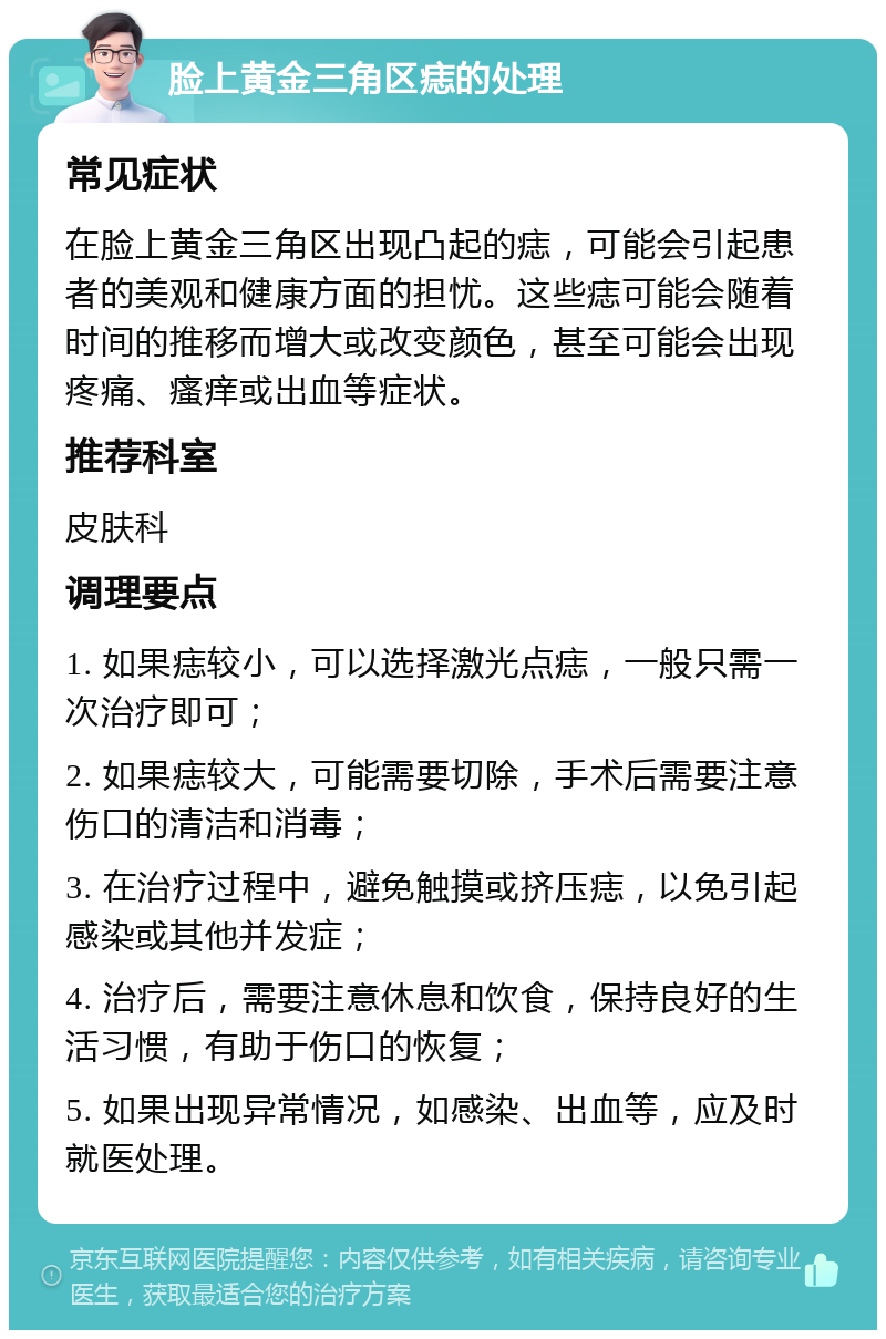 脸上黄金三角区痣的处理 常见症状 在脸上黄金三角区出现凸起的痣，可能会引起患者的美观和健康方面的担忧。这些痣可能会随着时间的推移而增大或改变颜色，甚至可能会出现疼痛、瘙痒或出血等症状。 推荐科室 皮肤科 调理要点 1. 如果痣较小，可以选择激光点痣，一般只需一次治疗即可； 2. 如果痣较大，可能需要切除，手术后需要注意伤口的清洁和消毒； 3. 在治疗过程中，避免触摸或挤压痣，以免引起感染或其他并发症； 4. 治疗后，需要注意休息和饮食，保持良好的生活习惯，有助于伤口的恢复； 5. 如果出现异常情况，如感染、出血等，应及时就医处理。