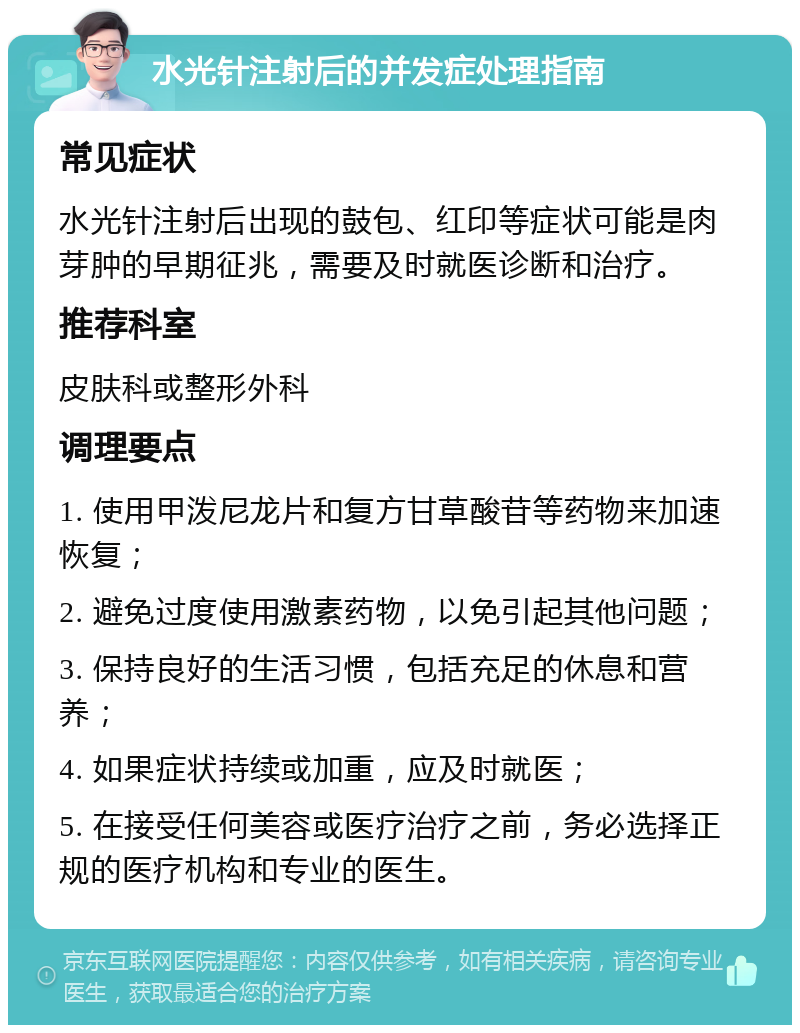 水光针注射后的并发症处理指南 常见症状 水光针注射后出现的鼓包、红印等症状可能是肉芽肿的早期征兆，需要及时就医诊断和治疗。 推荐科室 皮肤科或整形外科 调理要点 1. 使用甲泼尼龙片和复方甘草酸苷等药物来加速恢复； 2. 避免过度使用激素药物，以免引起其他问题； 3. 保持良好的生活习惯，包括充足的休息和营养； 4. 如果症状持续或加重，应及时就医； 5. 在接受任何美容或医疗治疗之前，务必选择正规的医疗机构和专业的医生。