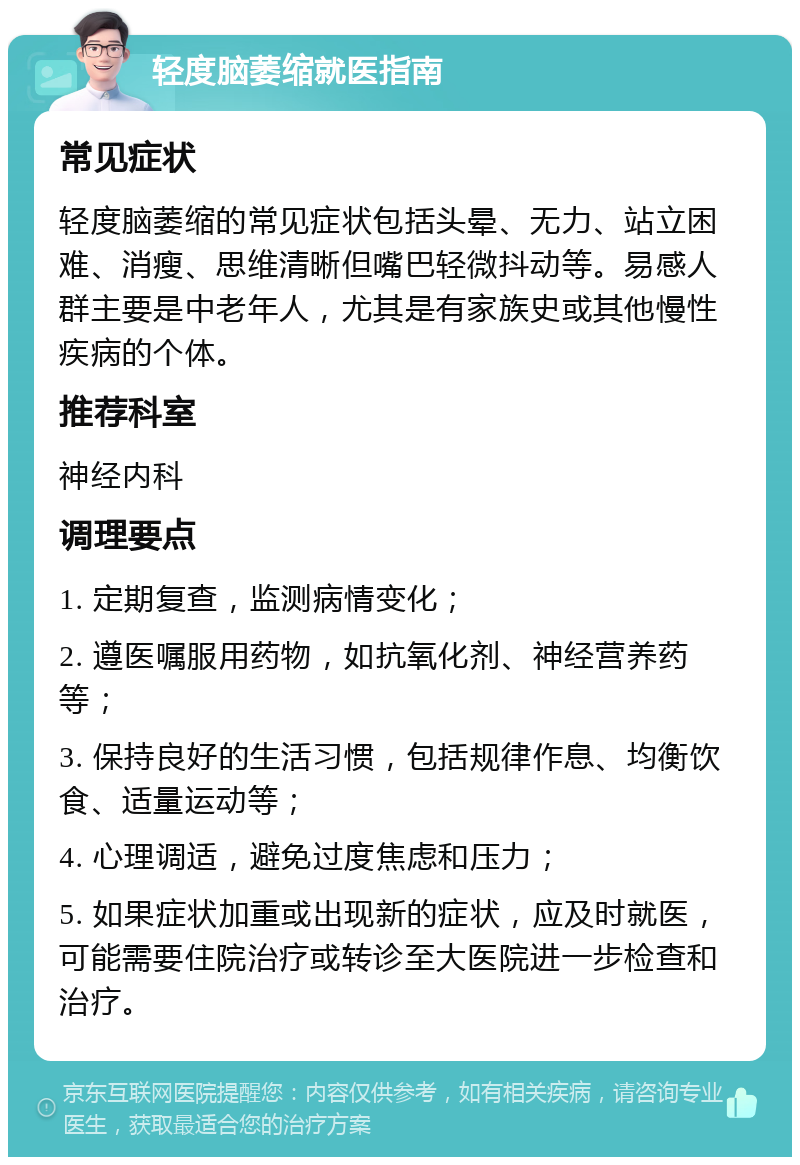 轻度脑萎缩就医指南 常见症状 轻度脑萎缩的常见症状包括头晕、无力、站立困难、消瘦、思维清晰但嘴巴轻微抖动等。易感人群主要是中老年人，尤其是有家族史或其他慢性疾病的个体。 推荐科室 神经内科 调理要点 1. 定期复查，监测病情变化； 2. 遵医嘱服用药物，如抗氧化剂、神经营养药等； 3. 保持良好的生活习惯，包括规律作息、均衡饮食、适量运动等； 4. 心理调适，避免过度焦虑和压力； 5. 如果症状加重或出现新的症状，应及时就医，可能需要住院治疗或转诊至大医院进一步检查和治疗。