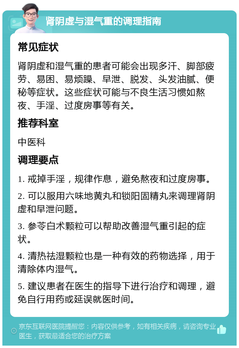 肾阴虚与湿气重的调理指南 常见症状 肾阴虚和湿气重的患者可能会出现多汗、脚部疲劳、易困、易烦躁、早泄、脱发、头发油腻、便秘等症状。这些症状可能与不良生活习惯如熬夜、手淫、过度房事等有关。 推荐科室 中医科 调理要点 1. 戒掉手淫，规律作息，避免熬夜和过度房事。 2. 可以服用六味地黄丸和锁阳固精丸来调理肾阴虚和早泄问题。 3. 参苓白术颗粒可以帮助改善湿气重引起的症状。 4. 清热祛湿颗粒也是一种有效的药物选择，用于清除体内湿气。 5. 建议患者在医生的指导下进行治疗和调理，避免自行用药或延误就医时间。