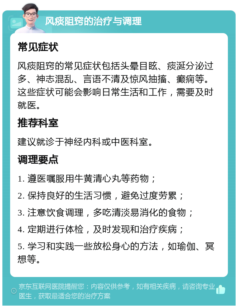 风痰阻窍的治疗与调理 常见症状 风痰阻窍的常见症状包括头晕目眩、痰涎分泌过多、神志混乱、言语不清及惊风抽搐、癫痫等。这些症状可能会影响日常生活和工作，需要及时就医。 推荐科室 建议就诊于神经内科或中医科室。 调理要点 1. 遵医嘱服用牛黄清心丸等药物； 2. 保持良好的生活习惯，避免过度劳累； 3. 注意饮食调理，多吃清淡易消化的食物； 4. 定期进行体检，及时发现和治疗疾病； 5. 学习和实践一些放松身心的方法，如瑜伽、冥想等。