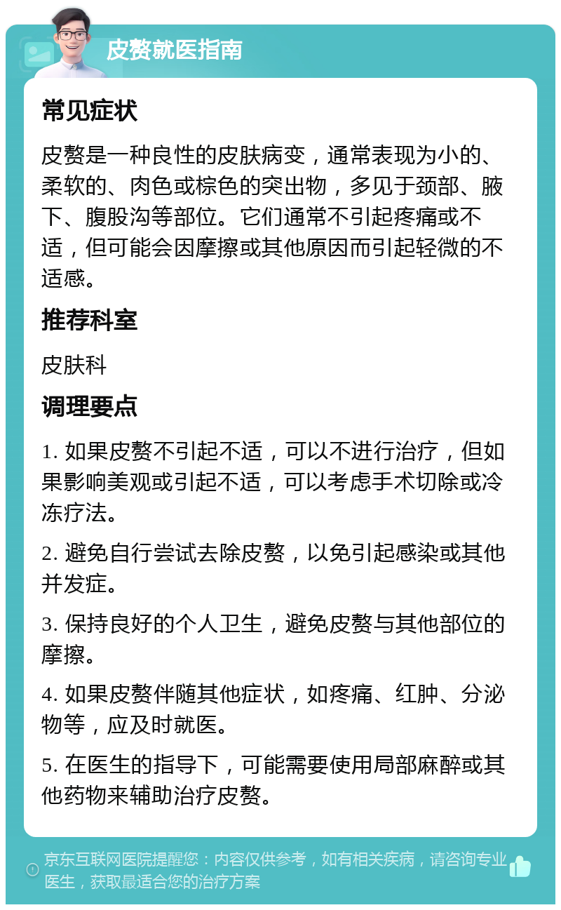 皮赘就医指南 常见症状 皮赘是一种良性的皮肤病变，通常表现为小的、柔软的、肉色或棕色的突出物，多见于颈部、腋下、腹股沟等部位。它们通常不引起疼痛或不适，但可能会因摩擦或其他原因而引起轻微的不适感。 推荐科室 皮肤科 调理要点 1. 如果皮赘不引起不适，可以不进行治疗，但如果影响美观或引起不适，可以考虑手术切除或冷冻疗法。 2. 避免自行尝试去除皮赘，以免引起感染或其他并发症。 3. 保持良好的个人卫生，避免皮赘与其他部位的摩擦。 4. 如果皮赘伴随其他症状，如疼痛、红肿、分泌物等，应及时就医。 5. 在医生的指导下，可能需要使用局部麻醉或其他药物来辅助治疗皮赘。