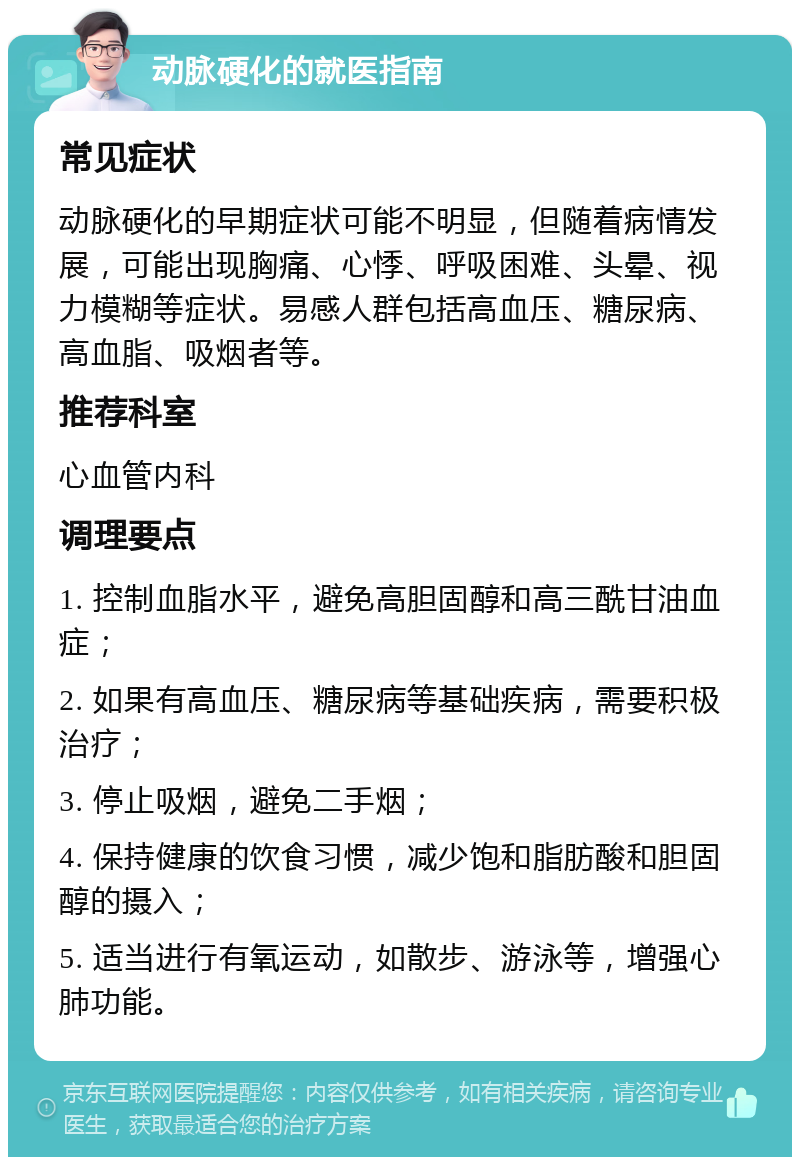 动脉硬化的就医指南 常见症状 动脉硬化的早期症状可能不明显，但随着病情发展，可能出现胸痛、心悸、呼吸困难、头晕、视力模糊等症状。易感人群包括高血压、糖尿病、高血脂、吸烟者等。 推荐科室 心血管内科 调理要点 1. 控制血脂水平，避免高胆固醇和高三酰甘油血症； 2. 如果有高血压、糖尿病等基础疾病，需要积极治疗； 3. 停止吸烟，避免二手烟； 4. 保持健康的饮食习惯，减少饱和脂肪酸和胆固醇的摄入； 5. 适当进行有氧运动，如散步、游泳等，增强心肺功能。