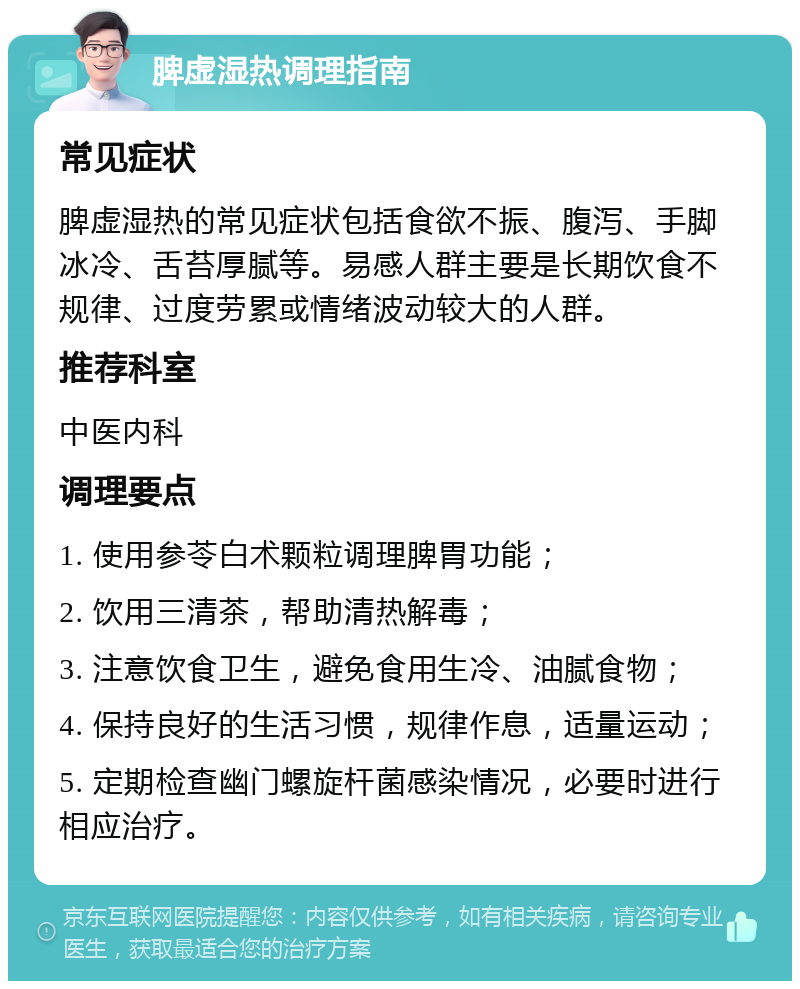 脾虚湿热调理指南 常见症状 脾虚湿热的常见症状包括食欲不振、腹泻、手脚冰冷、舌苔厚腻等。易感人群主要是长期饮食不规律、过度劳累或情绪波动较大的人群。 推荐科室 中医内科 调理要点 1. 使用参苓白术颗粒调理脾胃功能； 2. 饮用三清茶，帮助清热解毒； 3. 注意饮食卫生，避免食用生冷、油腻食物； 4. 保持良好的生活习惯，规律作息，适量运动； 5. 定期检查幽门螺旋杆菌感染情况，必要时进行相应治疗。