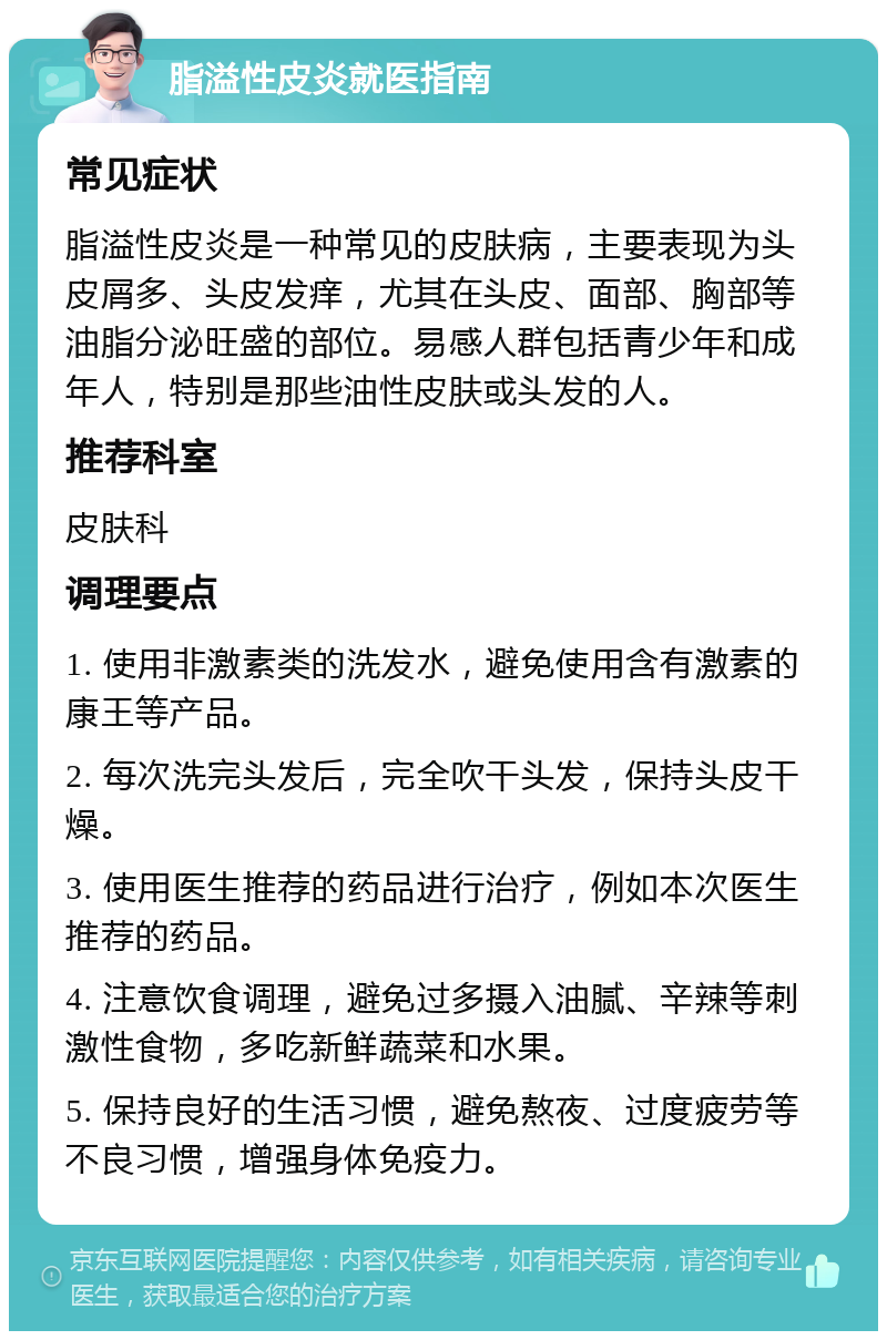 脂溢性皮炎就医指南 常见症状 脂溢性皮炎是一种常见的皮肤病，主要表现为头皮屑多、头皮发痒，尤其在头皮、面部、胸部等油脂分泌旺盛的部位。易感人群包括青少年和成年人，特别是那些油性皮肤或头发的人。 推荐科室 皮肤科 调理要点 1. 使用非激素类的洗发水，避免使用含有激素的康王等产品。 2. 每次洗完头发后，完全吹干头发，保持头皮干燥。 3. 使用医生推荐的药品进行治疗，例如本次医生推荐的药品。 4. 注意饮食调理，避免过多摄入油腻、辛辣等刺激性食物，多吃新鲜蔬菜和水果。 5. 保持良好的生活习惯，避免熬夜、过度疲劳等不良习惯，增强身体免疫力。