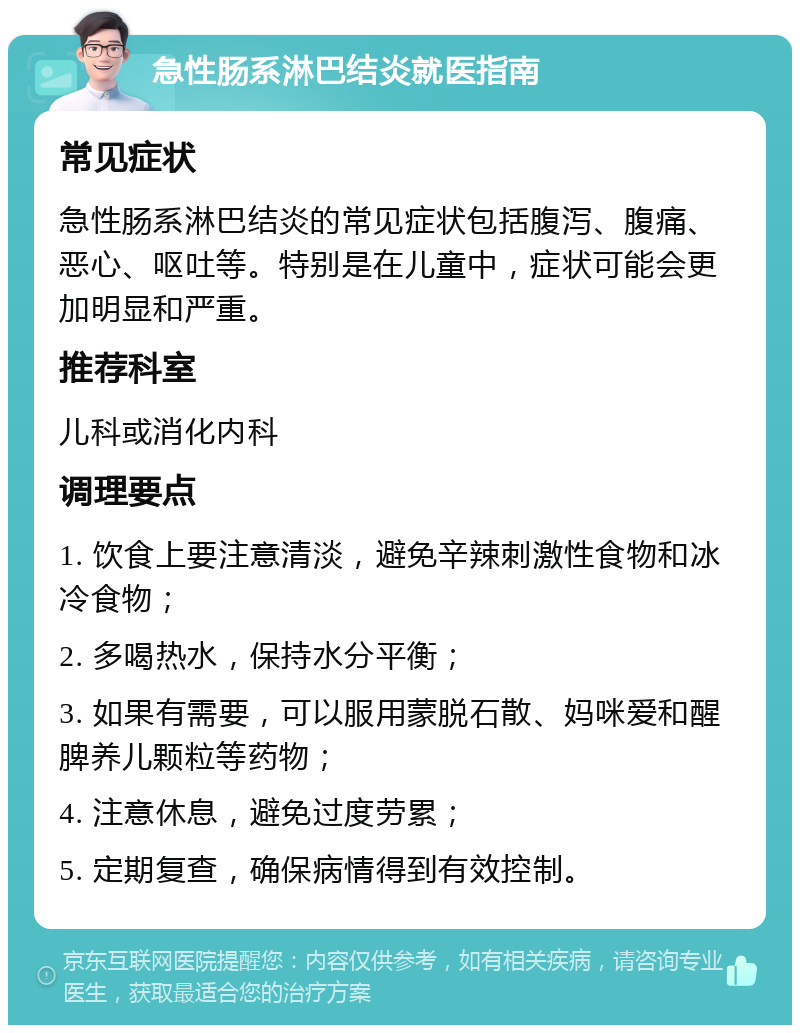 急性肠系淋巴结炎就医指南 常见症状 急性肠系淋巴结炎的常见症状包括腹泻、腹痛、恶心、呕吐等。特别是在儿童中，症状可能会更加明显和严重。 推荐科室 儿科或消化内科 调理要点 1. 饮食上要注意清淡，避免辛辣刺激性食物和冰冷食物； 2. 多喝热水，保持水分平衡； 3. 如果有需要，可以服用蒙脱石散、妈咪爱和醒脾养儿颗粒等药物； 4. 注意休息，避免过度劳累； 5. 定期复查，确保病情得到有效控制。