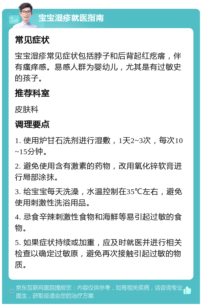 宝宝湿疹就医指南 常见症状 宝宝湿疹常见症状包括脖子和后背起红疙瘩，伴有瘙痒感。易感人群为婴幼儿，尤其是有过敏史的孩子。 推荐科室 皮肤科 调理要点 1. 使用炉甘石洗剂进行湿敷，1天2~3次，每次10~15分钟。 2. 避免使用含有激素的药物，改用氧化锌软膏进行局部涂抹。 3. 给宝宝每天洗澡，水温控制在35℃左右，避免使用刺激性洗浴用品。 4. 忌食辛辣刺激性食物和海鲜等易引起过敏的食物。 5. 如果症状持续或加重，应及时就医并进行相关检查以确定过敏原，避免再次接触引起过敏的物质。