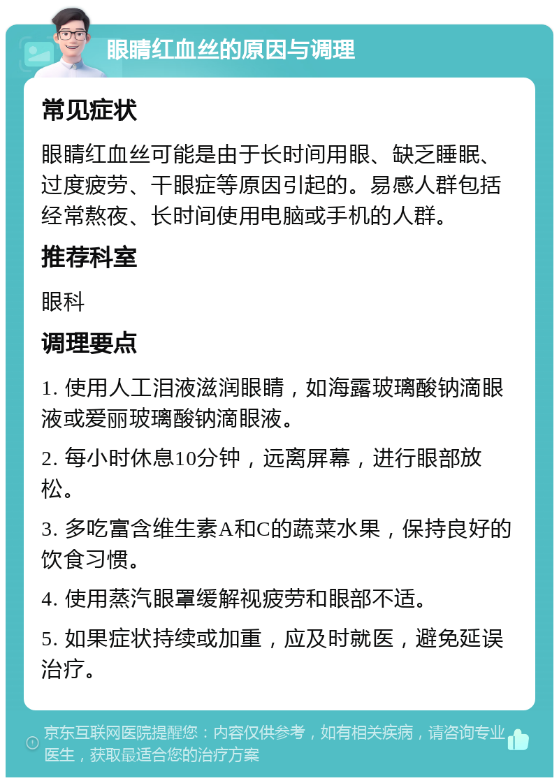 眼睛红血丝的原因与调理 常见症状 眼睛红血丝可能是由于长时间用眼、缺乏睡眠、过度疲劳、干眼症等原因引起的。易感人群包括经常熬夜、长时间使用电脑或手机的人群。 推荐科室 眼科 调理要点 1. 使用人工泪液滋润眼睛，如海露玻璃酸钠滴眼液或爱丽玻璃酸钠滴眼液。 2. 每小时休息10分钟，远离屏幕，进行眼部放松。 3. 多吃富含维生素A和C的蔬菜水果，保持良好的饮食习惯。 4. 使用蒸汽眼罩缓解视疲劳和眼部不适。 5. 如果症状持续或加重，应及时就医，避免延误治疗。