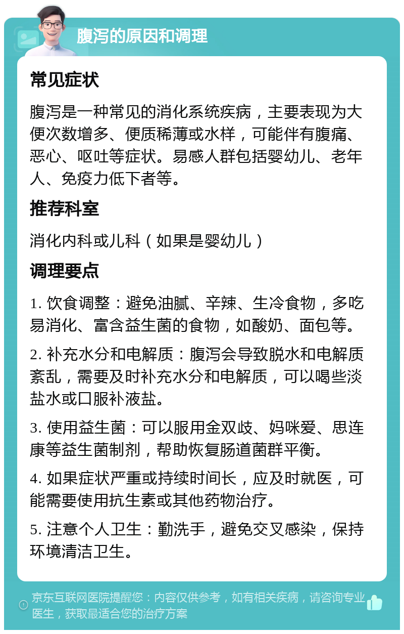 腹泻的原因和调理 常见症状 腹泻是一种常见的消化系统疾病，主要表现为大便次数增多、便质稀薄或水样，可能伴有腹痛、恶心、呕吐等症状。易感人群包括婴幼儿、老年人、免疫力低下者等。 推荐科室 消化内科或儿科（如果是婴幼儿） 调理要点 1. 饮食调整：避免油腻、辛辣、生冷食物，多吃易消化、富含益生菌的食物，如酸奶、面包等。 2. 补充水分和电解质：腹泻会导致脱水和电解质紊乱，需要及时补充水分和电解质，可以喝些淡盐水或口服补液盐。 3. 使用益生菌：可以服用金双歧、妈咪爱、思连康等益生菌制剂，帮助恢复肠道菌群平衡。 4. 如果症状严重或持续时间长，应及时就医，可能需要使用抗生素或其他药物治疗。 5. 注意个人卫生：勤洗手，避免交叉感染，保持环境清洁卫生。