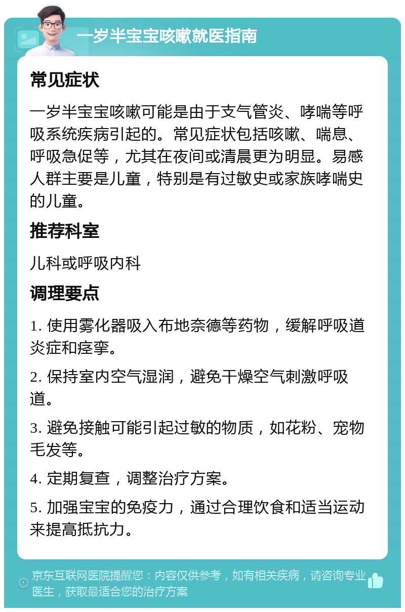 一岁半宝宝咳嗽就医指南 常见症状 一岁半宝宝咳嗽可能是由于支气管炎、哮喘等呼吸系统疾病引起的。常见症状包括咳嗽、喘息、呼吸急促等，尤其在夜间或清晨更为明显。易感人群主要是儿童，特别是有过敏史或家族哮喘史的儿童。 推荐科室 儿科或呼吸内科 调理要点 1. 使用雾化器吸入布地奈德等药物，缓解呼吸道炎症和痉挛。 2. 保持室内空气湿润，避免干燥空气刺激呼吸道。 3. 避免接触可能引起过敏的物质，如花粉、宠物毛发等。 4. 定期复查，调整治疗方案。 5. 加强宝宝的免疫力，通过合理饮食和适当运动来提高抵抗力。