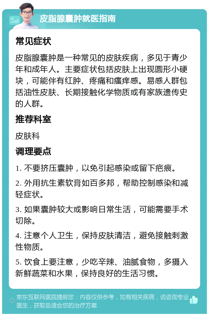 皮脂腺囊肿就医指南 常见症状 皮脂腺囊肿是一种常见的皮肤疾病，多见于青少年和成年人。主要症状包括皮肤上出现圆形小硬块，可能伴有红肿、疼痛和瘙痒感。易感人群包括油性皮肤、长期接触化学物质或有家族遗传史的人群。 推荐科室 皮肤科 调理要点 1. 不要挤压囊肿，以免引起感染或留下疤痕。 2. 外用抗生素软膏如百多邦，帮助控制感染和减轻症状。 3. 如果囊肿较大或影响日常生活，可能需要手术切除。 4. 注意个人卫生，保持皮肤清洁，避免接触刺激性物质。 5. 饮食上要注意，少吃辛辣、油腻食物，多摄入新鲜蔬菜和水果，保持良好的生活习惯。