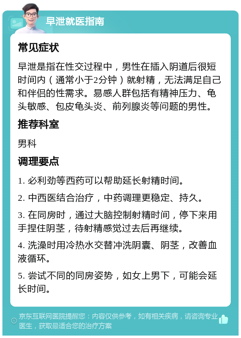 早泄就医指南 常见症状 早泄是指在性交过程中，男性在插入阴道后很短时间内（通常小于2分钟）就射精，无法满足自己和伴侣的性需求。易感人群包括有精神压力、龟头敏感、包皮龟头炎、前列腺炎等问题的男性。 推荐科室 男科 调理要点 1. 必利劲等西药可以帮助延长射精时间。 2. 中西医结合治疗，中药调理更稳定、持久。 3. 在同房时，通过大脑控制射精时间，停下来用手捏住阴茎，待射精感觉过去后再继续。 4. 洗澡时用冷热水交替冲洗阴囊、阴茎，改善血液循环。 5. 尝试不同的同房姿势，如女上男下，可能会延长时间。