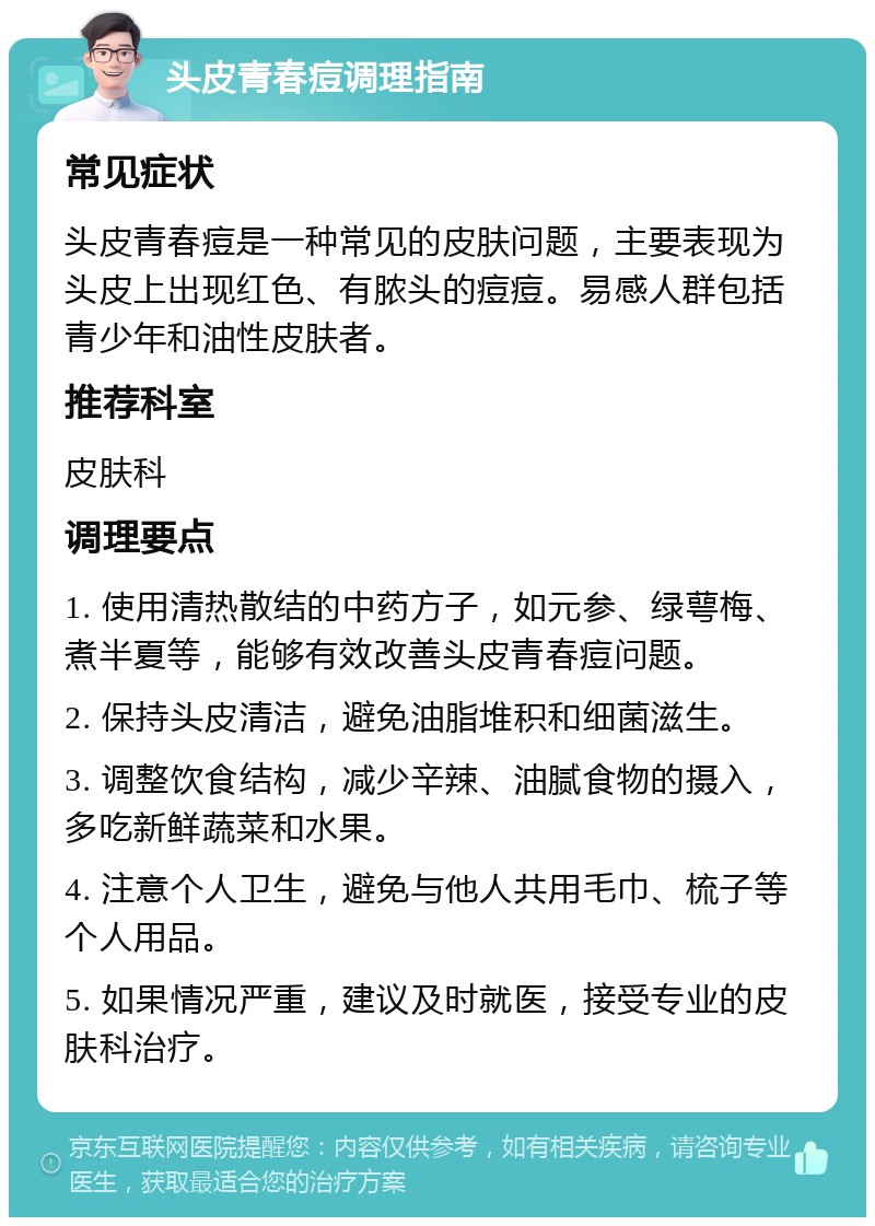 头皮青春痘调理指南 常见症状 头皮青春痘是一种常见的皮肤问题，主要表现为头皮上出现红色、有脓头的痘痘。易感人群包括青少年和油性皮肤者。 推荐科室 皮肤科 调理要点 1. 使用清热散结的中药方子，如元参、绿萼梅、煮半夏等，能够有效改善头皮青春痘问题。 2. 保持头皮清洁，避免油脂堆积和细菌滋生。 3. 调整饮食结构，减少辛辣、油腻食物的摄入，多吃新鲜蔬菜和水果。 4. 注意个人卫生，避免与他人共用毛巾、梳子等个人用品。 5. 如果情况严重，建议及时就医，接受专业的皮肤科治疗。