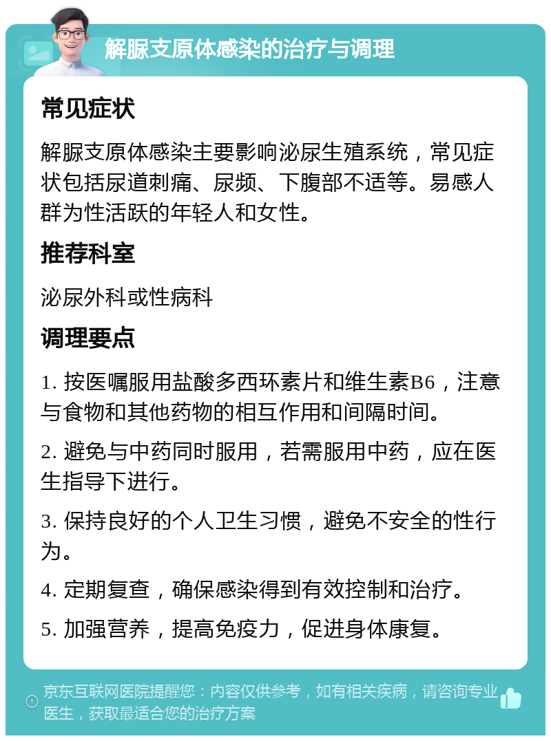 解脲支原体感染的治疗与调理 常见症状 解脲支原体感染主要影响泌尿生殖系统，常见症状包括尿道刺痛、尿频、下腹部不适等。易感人群为性活跃的年轻人和女性。 推荐科室 泌尿外科或性病科 调理要点 1. 按医嘱服用盐酸多西环素片和维生素B6，注意与食物和其他药物的相互作用和间隔时间。 2. 避免与中药同时服用，若需服用中药，应在医生指导下进行。 3. 保持良好的个人卫生习惯，避免不安全的性行为。 4. 定期复查，确保感染得到有效控制和治疗。 5. 加强营养，提高免疫力，促进身体康复。