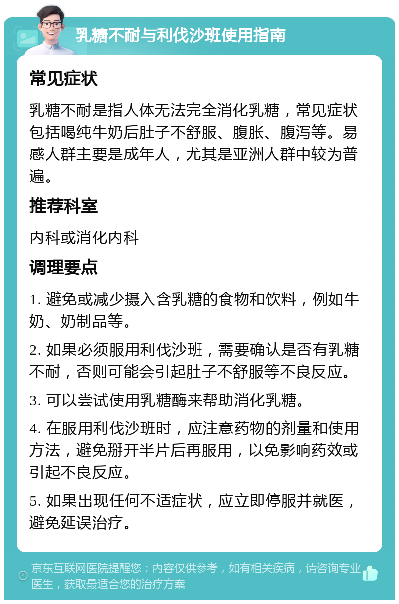 乳糖不耐与利伐沙班使用指南 常见症状 乳糖不耐是指人体无法完全消化乳糖，常见症状包括喝纯牛奶后肚子不舒服、腹胀、腹泻等。易感人群主要是成年人，尤其是亚洲人群中较为普遍。 推荐科室 内科或消化内科 调理要点 1. 避免或减少摄入含乳糖的食物和饮料，例如牛奶、奶制品等。 2. 如果必须服用利伐沙班，需要确认是否有乳糖不耐，否则可能会引起肚子不舒服等不良反应。 3. 可以尝试使用乳糖酶来帮助消化乳糖。 4. 在服用利伐沙班时，应注意药物的剂量和使用方法，避免掰开半片后再服用，以免影响药效或引起不良反应。 5. 如果出现任何不适症状，应立即停服并就医，避免延误治疗。