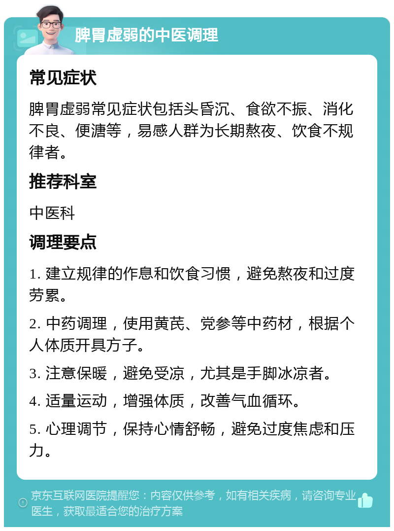 脾胃虚弱的中医调理 常见症状 脾胃虚弱常见症状包括头昏沉、食欲不振、消化不良、便溏等，易感人群为长期熬夜、饮食不规律者。 推荐科室 中医科 调理要点 1. 建立规律的作息和饮食习惯，避免熬夜和过度劳累。 2. 中药调理，使用黄芪、党参等中药材，根据个人体质开具方子。 3. 注意保暖，避免受凉，尤其是手脚冰凉者。 4. 适量运动，增强体质，改善气血循环。 5. 心理调节，保持心情舒畅，避免过度焦虑和压力。