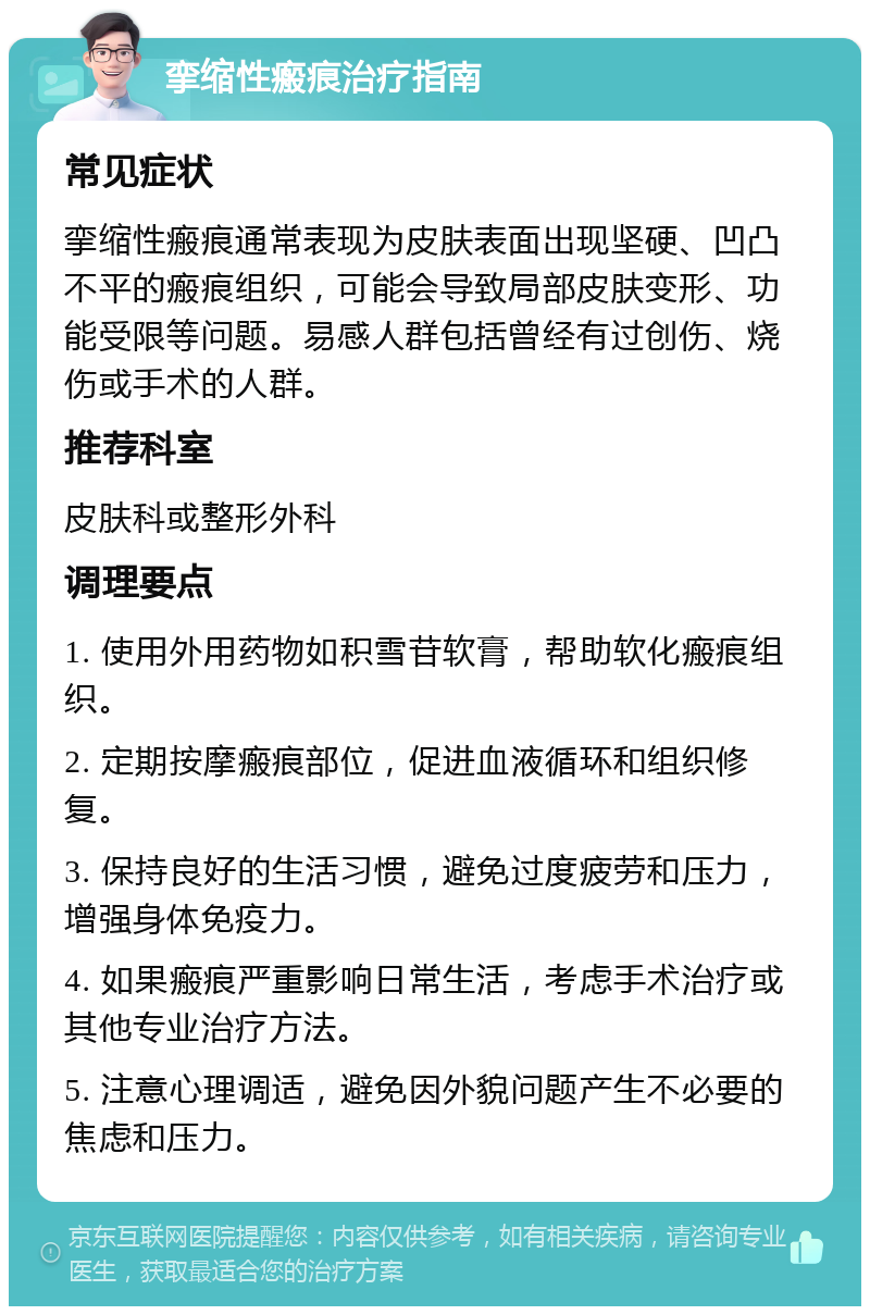 挛缩性瘢痕治疗指南 常见症状 挛缩性瘢痕通常表现为皮肤表面出现坚硬、凹凸不平的瘢痕组织，可能会导致局部皮肤变形、功能受限等问题。易感人群包括曾经有过创伤、烧伤或手术的人群。 推荐科室 皮肤科或整形外科 调理要点 1. 使用外用药物如积雪苷软膏，帮助软化瘢痕组织。 2. 定期按摩瘢痕部位，促进血液循环和组织修复。 3. 保持良好的生活习惯，避免过度疲劳和压力，增强身体免疫力。 4. 如果瘢痕严重影响日常生活，考虑手术治疗或其他专业治疗方法。 5. 注意心理调适，避免因外貌问题产生不必要的焦虑和压力。