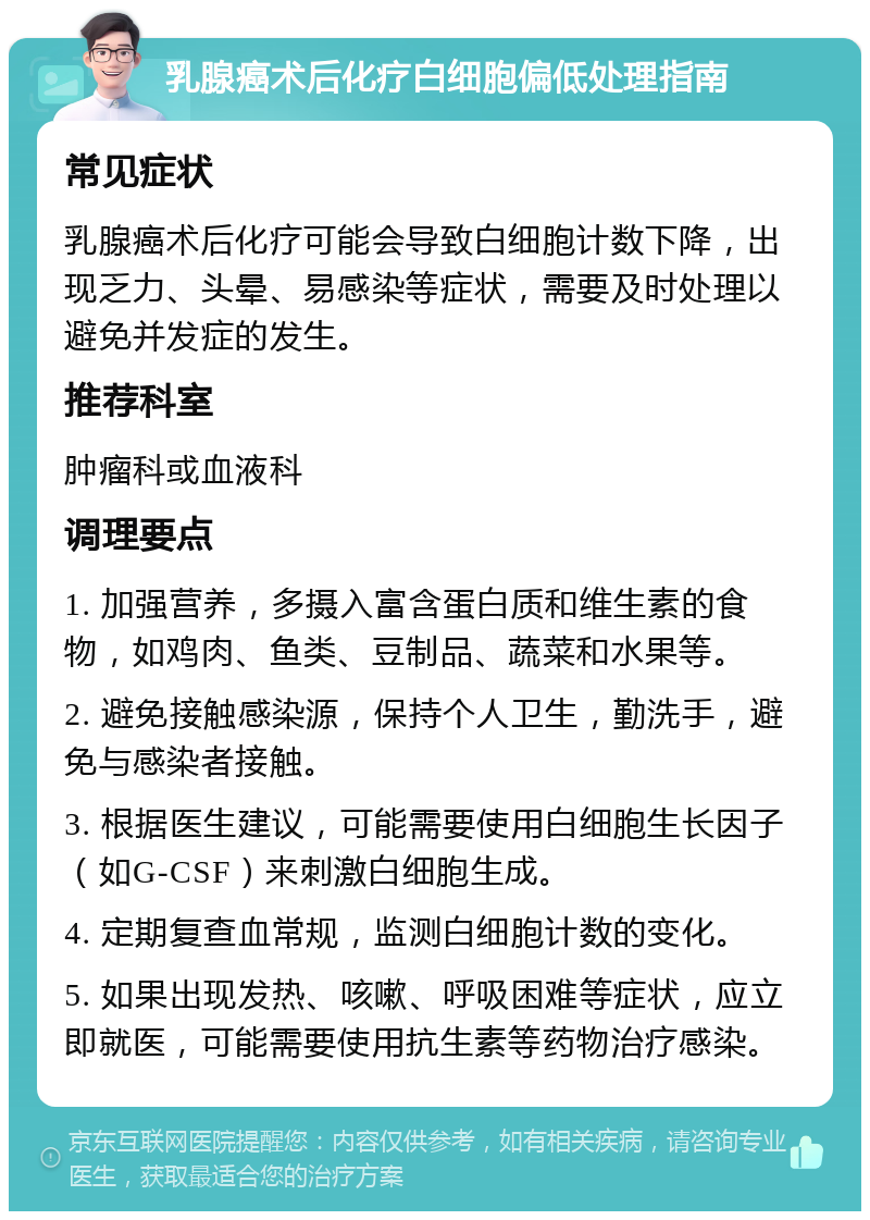 乳腺癌术后化疗白细胞偏低处理指南 常见症状 乳腺癌术后化疗可能会导致白细胞计数下降，出现乏力、头晕、易感染等症状，需要及时处理以避免并发症的发生。 推荐科室 肿瘤科或血液科 调理要点 1. 加强营养，多摄入富含蛋白质和维生素的食物，如鸡肉、鱼类、豆制品、蔬菜和水果等。 2. 避免接触感染源，保持个人卫生，勤洗手，避免与感染者接触。 3. 根据医生建议，可能需要使用白细胞生长因子（如G-CSF）来刺激白细胞生成。 4. 定期复查血常规，监测白细胞计数的变化。 5. 如果出现发热、咳嗽、呼吸困难等症状，应立即就医，可能需要使用抗生素等药物治疗感染。