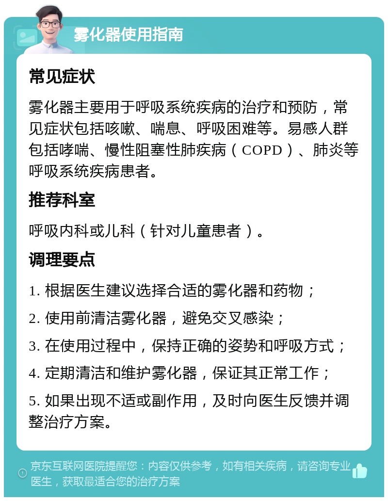 雾化器使用指南 常见症状 雾化器主要用于呼吸系统疾病的治疗和预防，常见症状包括咳嗽、喘息、呼吸困难等。易感人群包括哮喘、慢性阻塞性肺疾病（COPD）、肺炎等呼吸系统疾病患者。 推荐科室 呼吸内科或儿科（针对儿童患者）。 调理要点 1. 根据医生建议选择合适的雾化器和药物； 2. 使用前清洁雾化器，避免交叉感染； 3. 在使用过程中，保持正确的姿势和呼吸方式； 4. 定期清洁和维护雾化器，保证其正常工作； 5. 如果出现不适或副作用，及时向医生反馈并调整治疗方案。