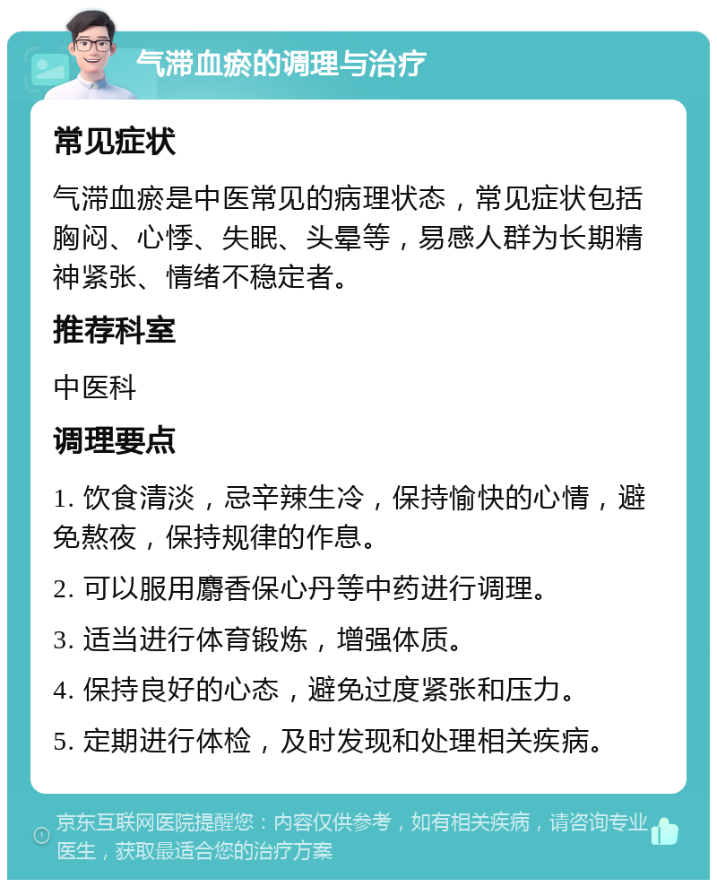 气滞血瘀的调理与治疗 常见症状 气滞血瘀是中医常见的病理状态，常见症状包括胸闷、心悸、失眠、头晕等，易感人群为长期精神紧张、情绪不稳定者。 推荐科室 中医科 调理要点 1. 饮食清淡，忌辛辣生冷，保持愉快的心情，避免熬夜，保持规律的作息。 2. 可以服用麝香保心丹等中药进行调理。 3. 适当进行体育锻炼，增强体质。 4. 保持良好的心态，避免过度紧张和压力。 5. 定期进行体检，及时发现和处理相关疾病。