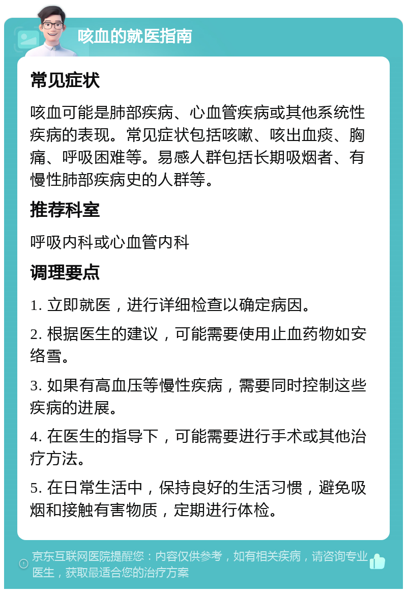 咳血的就医指南 常见症状 咳血可能是肺部疾病、心血管疾病或其他系统性疾病的表现。常见症状包括咳嗽、咳出血痰、胸痛、呼吸困难等。易感人群包括长期吸烟者、有慢性肺部疾病史的人群等。 推荐科室 呼吸内科或心血管内科 调理要点 1. 立即就医，进行详细检查以确定病因。 2. 根据医生的建议，可能需要使用止血药物如安络雪。 3. 如果有高血压等慢性疾病，需要同时控制这些疾病的进展。 4. 在医生的指导下，可能需要进行手术或其他治疗方法。 5. 在日常生活中，保持良好的生活习惯，避免吸烟和接触有害物质，定期进行体检。