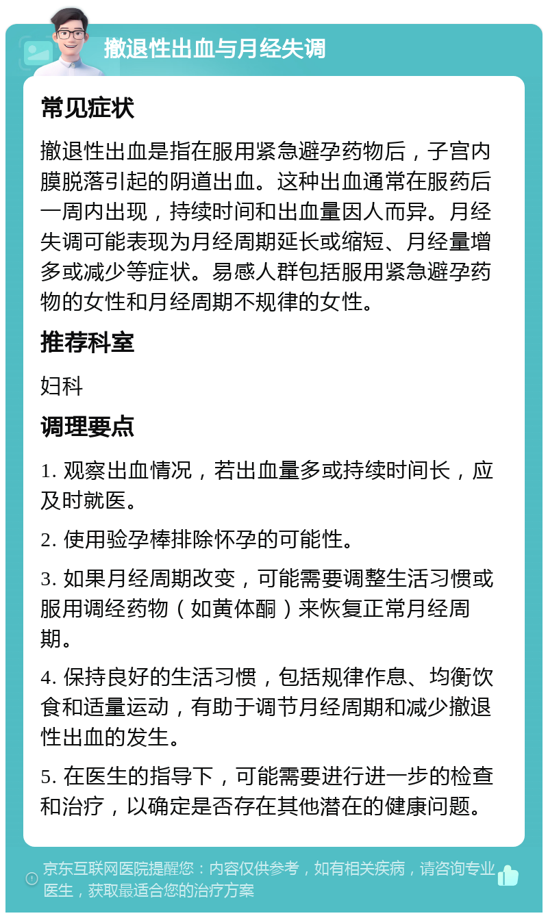 撤退性出血与月经失调 常见症状 撤退性出血是指在服用紧急避孕药物后，子宫内膜脱落引起的阴道出血。这种出血通常在服药后一周内出现，持续时间和出血量因人而异。月经失调可能表现为月经周期延长或缩短、月经量增多或减少等症状。易感人群包括服用紧急避孕药物的女性和月经周期不规律的女性。 推荐科室 妇科 调理要点 1. 观察出血情况，若出血量多或持续时间长，应及时就医。 2. 使用验孕棒排除怀孕的可能性。 3. 如果月经周期改变，可能需要调整生活习惯或服用调经药物（如黄体酮）来恢复正常月经周期。 4. 保持良好的生活习惯，包括规律作息、均衡饮食和适量运动，有助于调节月经周期和减少撤退性出血的发生。 5. 在医生的指导下，可能需要进行进一步的检查和治疗，以确定是否存在其他潜在的健康问题。