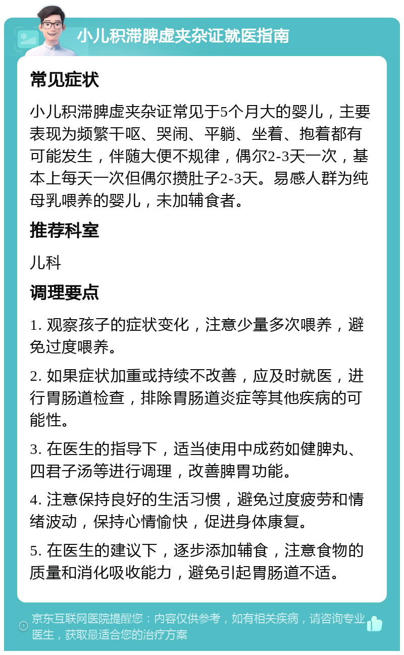 小儿积滞脾虚夹杂证就医指南 常见症状 小儿积滞脾虚夹杂证常见于5个月大的婴儿，主要表现为频繁干呕、哭闹、平躺、坐着、抱着都有可能发生，伴随大便不规律，偶尔2-3天一次，基本上每天一次但偶尔攒肚子2-3天。易感人群为纯母乳喂养的婴儿，未加辅食者。 推荐科室 儿科 调理要点 1. 观察孩子的症状变化，注意少量多次喂养，避免过度喂养。 2. 如果症状加重或持续不改善，应及时就医，进行胃肠道检查，排除胃肠道炎症等其他疾病的可能性。 3. 在医生的指导下，适当使用中成药如健脾丸、四君子汤等进行调理，改善脾胃功能。 4. 注意保持良好的生活习惯，避免过度疲劳和情绪波动，保持心情愉快，促进身体康复。 5. 在医生的建议下，逐步添加辅食，注意食物的质量和消化吸收能力，避免引起胃肠道不适。