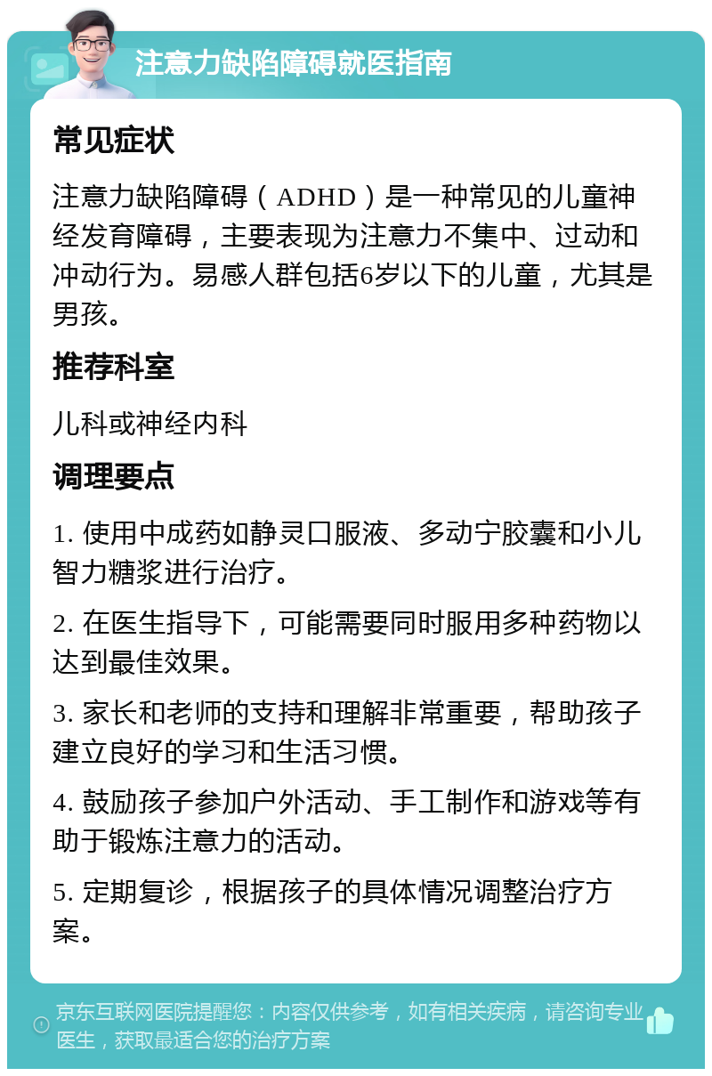 注意力缺陷障碍就医指南 常见症状 注意力缺陷障碍（ADHD）是一种常见的儿童神经发育障碍，主要表现为注意力不集中、过动和冲动行为。易感人群包括6岁以下的儿童，尤其是男孩。 推荐科室 儿科或神经内科 调理要点 1. 使用中成药如静灵口服液、多动宁胶囊和小儿智力糖浆进行治疗。 2. 在医生指导下，可能需要同时服用多种药物以达到最佳效果。 3. 家长和老师的支持和理解非常重要，帮助孩子建立良好的学习和生活习惯。 4. 鼓励孩子参加户外活动、手工制作和游戏等有助于锻炼注意力的活动。 5. 定期复诊，根据孩子的具体情况调整治疗方案。