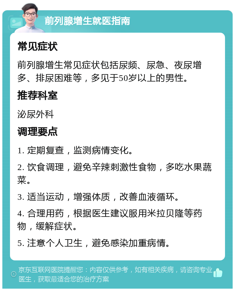 前列腺增生就医指南 常见症状 前列腺增生常见症状包括尿频、尿急、夜尿增多、排尿困难等，多见于50岁以上的男性。 推荐科室 泌尿外科 调理要点 1. 定期复查，监测病情变化。 2. 饮食调理，避免辛辣刺激性食物，多吃水果蔬菜。 3. 适当运动，增强体质，改善血液循环。 4. 合理用药，根据医生建议服用米拉贝隆等药物，缓解症状。 5. 注意个人卫生，避免感染加重病情。