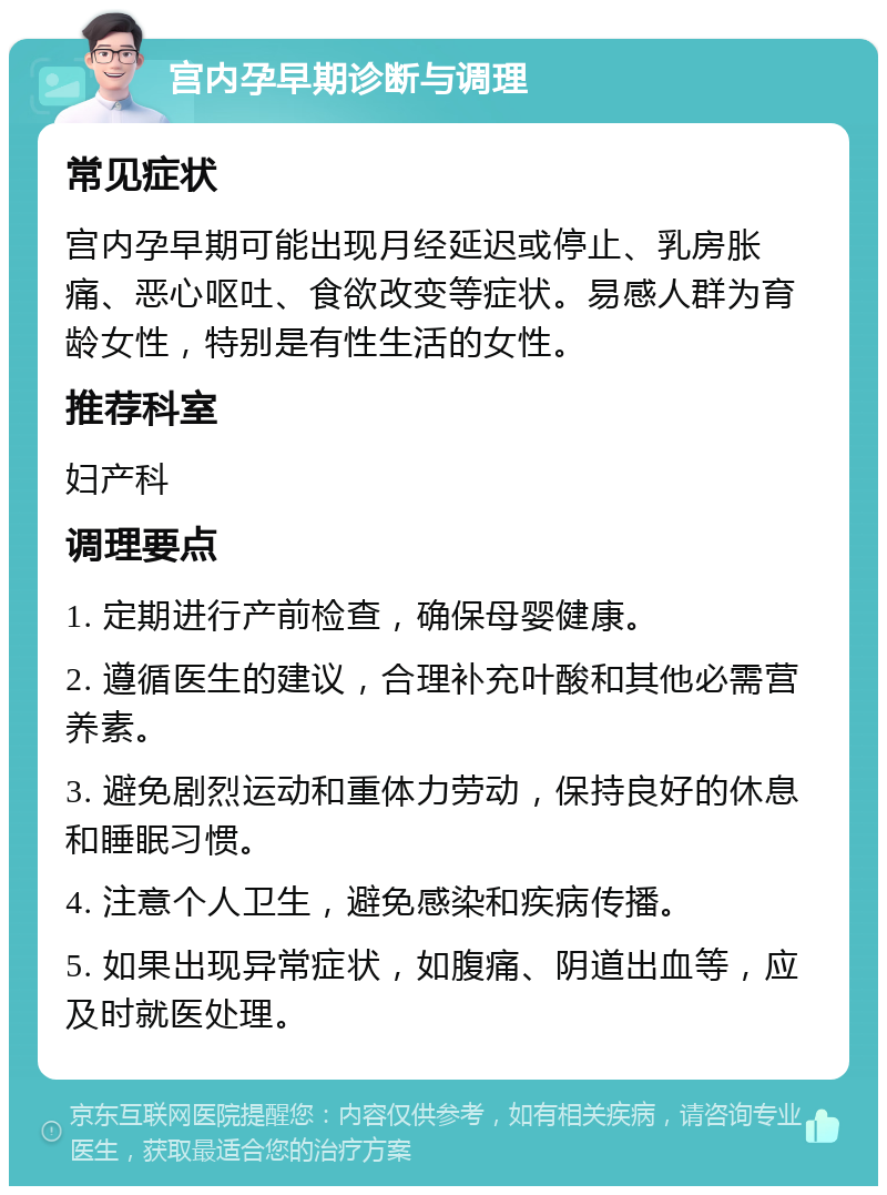 宫内孕早期诊断与调理 常见症状 宫内孕早期可能出现月经延迟或停止、乳房胀痛、恶心呕吐、食欲改变等症状。易感人群为育龄女性，特别是有性生活的女性。 推荐科室 妇产科 调理要点 1. 定期进行产前检查，确保母婴健康。 2. 遵循医生的建议，合理补充叶酸和其他必需营养素。 3. 避免剧烈运动和重体力劳动，保持良好的休息和睡眠习惯。 4. 注意个人卫生，避免感染和疾病传播。 5. 如果出现异常症状，如腹痛、阴道出血等，应及时就医处理。