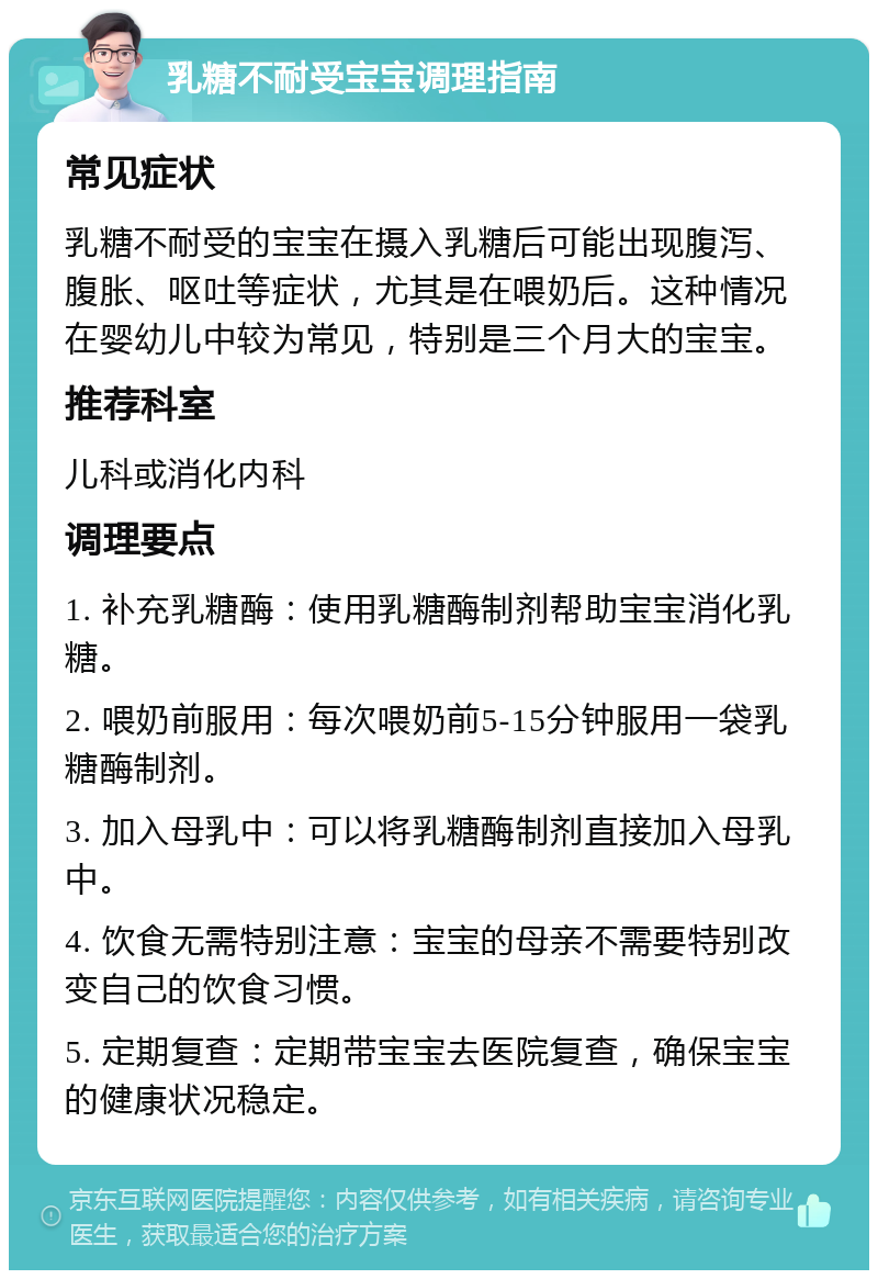 乳糖不耐受宝宝调理指南 常见症状 乳糖不耐受的宝宝在摄入乳糖后可能出现腹泻、腹胀、呕吐等症状，尤其是在喂奶后。这种情况在婴幼儿中较为常见，特别是三个月大的宝宝。 推荐科室 儿科或消化内科 调理要点 1. 补充乳糖酶：使用乳糖酶制剂帮助宝宝消化乳糖。 2. 喂奶前服用：每次喂奶前5-15分钟服用一袋乳糖酶制剂。 3. 加入母乳中：可以将乳糖酶制剂直接加入母乳中。 4. 饮食无需特别注意：宝宝的母亲不需要特别改变自己的饮食习惯。 5. 定期复查：定期带宝宝去医院复查，确保宝宝的健康状况稳定。