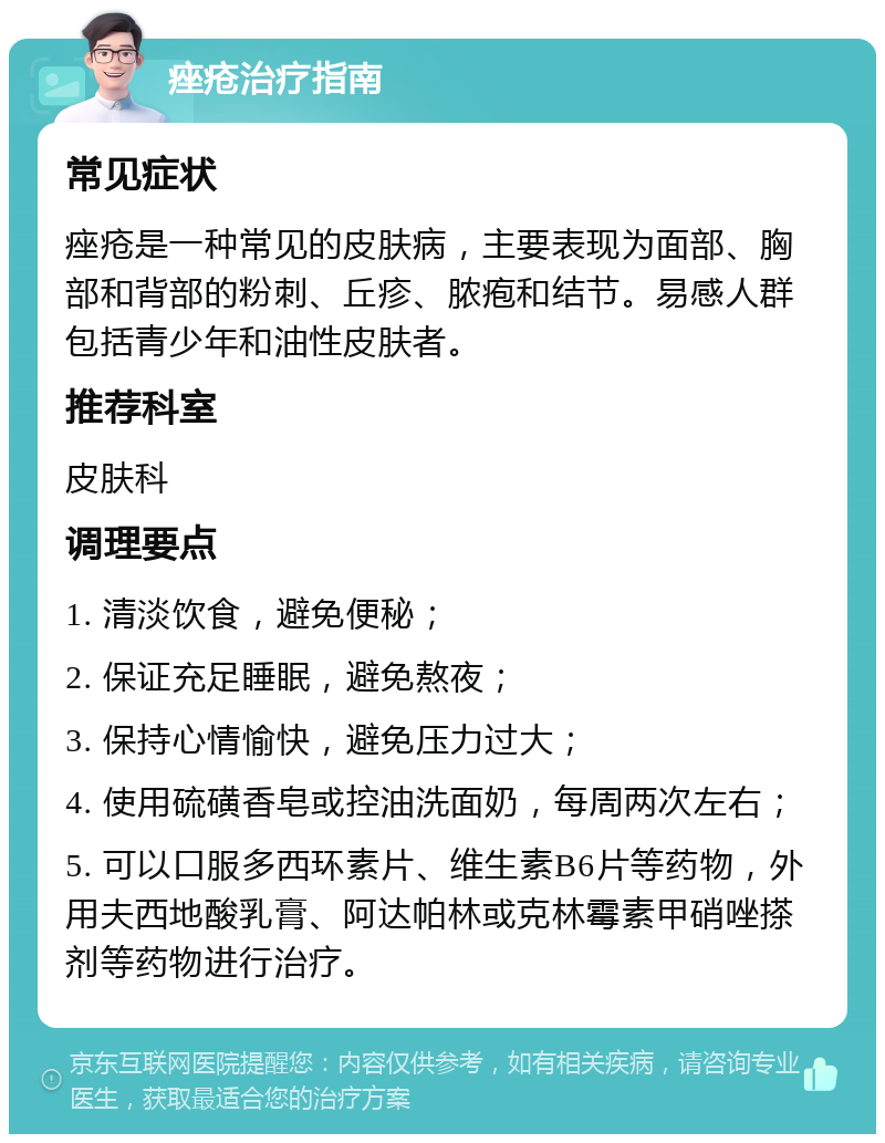 痤疮治疗指南 常见症状 痤疮是一种常见的皮肤病，主要表现为面部、胸部和背部的粉刺、丘疹、脓疱和结节。易感人群包括青少年和油性皮肤者。 推荐科室 皮肤科 调理要点 1. 清淡饮食，避免便秘； 2. 保证充足睡眠，避免熬夜； 3. 保持心情愉快，避免压力过大； 4. 使用硫磺香皂或控油洗面奶，每周两次左右； 5. 可以口服多西环素片、维生素B6片等药物，外用夫西地酸乳膏、阿达帕林或克林霉素甲硝唑搽剂等药物进行治疗。