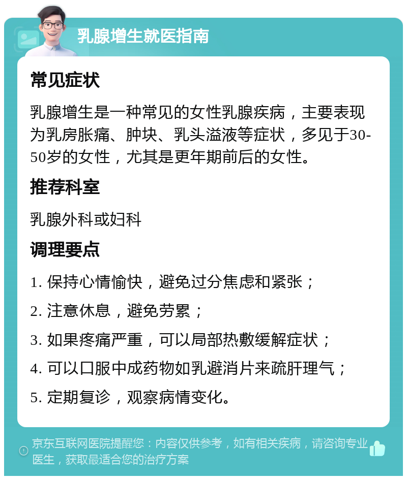 乳腺增生就医指南 常见症状 乳腺增生是一种常见的女性乳腺疾病，主要表现为乳房胀痛、肿块、乳头溢液等症状，多见于30-50岁的女性，尤其是更年期前后的女性。 推荐科室 乳腺外科或妇科 调理要点 1. 保持心情愉快，避免过分焦虑和紧张； 2. 注意休息，避免劳累； 3. 如果疼痛严重，可以局部热敷缓解症状； 4. 可以口服中成药物如乳避消片来疏肝理气； 5. 定期复诊，观察病情变化。