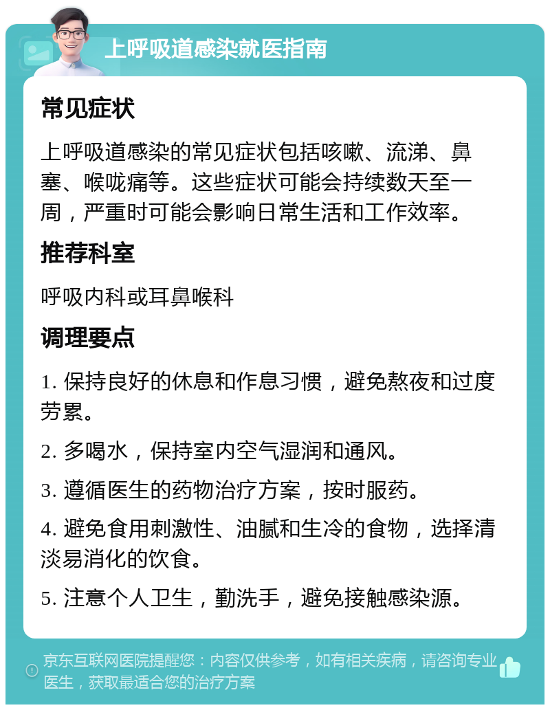 上呼吸道感染就医指南 常见症状 上呼吸道感染的常见症状包括咳嗽、流涕、鼻塞、喉咙痛等。这些症状可能会持续数天至一周，严重时可能会影响日常生活和工作效率。 推荐科室 呼吸内科或耳鼻喉科 调理要点 1. 保持良好的休息和作息习惯，避免熬夜和过度劳累。 2. 多喝水，保持室内空气湿润和通风。 3. 遵循医生的药物治疗方案，按时服药。 4. 避免食用刺激性、油腻和生冷的食物，选择清淡易消化的饮食。 5. 注意个人卫生，勤洗手，避免接触感染源。