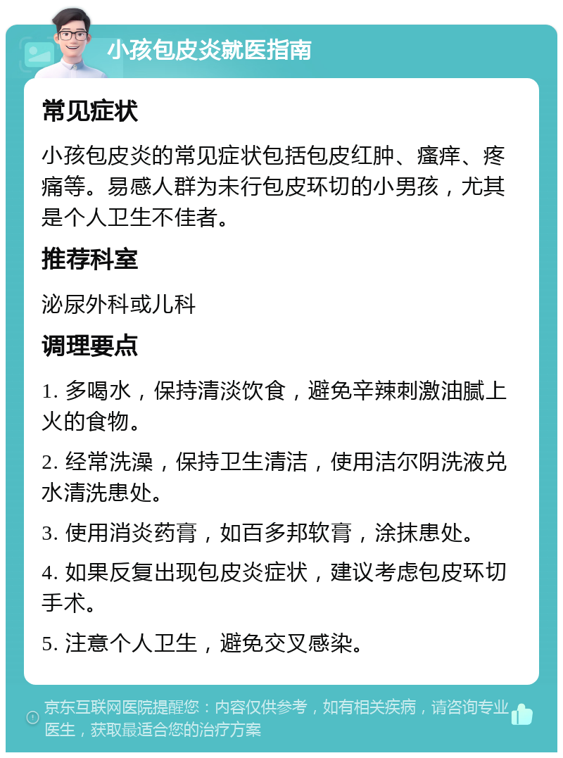 小孩包皮炎就医指南 常见症状 小孩包皮炎的常见症状包括包皮红肿、瘙痒、疼痛等。易感人群为未行包皮环切的小男孩，尤其是个人卫生不佳者。 推荐科室 泌尿外科或儿科 调理要点 1. 多喝水，保持清淡饮食，避免辛辣刺激油腻上火的食物。 2. 经常洗澡，保持卫生清洁，使用洁尔阴洗液兑水清洗患处。 3. 使用消炎药膏，如百多邦软膏，涂抹患处。 4. 如果反复出现包皮炎症状，建议考虑包皮环切手术。 5. 注意个人卫生，避免交叉感染。