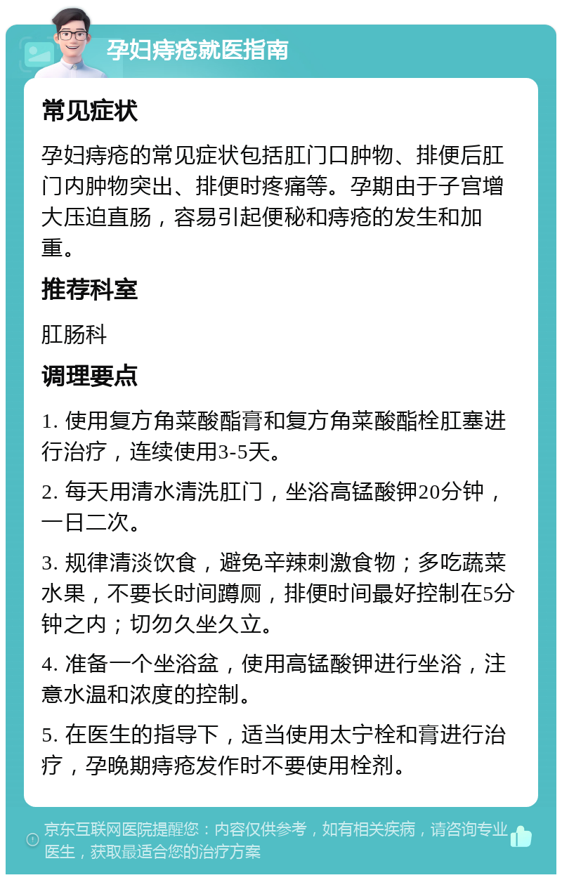 孕妇痔疮就医指南 常见症状 孕妇痔疮的常见症状包括肛门口肿物、排便后肛门内肿物突出、排便时疼痛等。孕期由于子宫增大压迫直肠，容易引起便秘和痔疮的发生和加重。 推荐科室 肛肠科 调理要点 1. 使用复方角菜酸酯膏和复方角菜酸酯栓肛塞进行治疗，连续使用3-5天。 2. 每天用清水清洗肛门，坐浴高锰酸钾20分钟，一日二次。 3. 规律清淡饮食，避免辛辣刺激食物；多吃蔬菜水果，不要长时间蹲厕，排便时间最好控制在5分钟之内；切勿久坐久立。 4. 准备一个坐浴盆，使用高锰酸钾进行坐浴，注意水温和浓度的控制。 5. 在医生的指导下，适当使用太宁栓和膏进行治疗，孕晚期痔疮发作时不要使用栓剂。