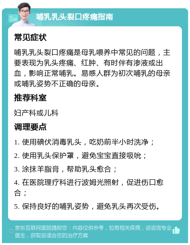 哺乳乳头裂口疼痛指南 常见症状 哺乳乳头裂口疼痛是母乳喂养中常见的问题，主要表现为乳头疼痛、红肿、有时伴有渗液或出血，影响正常哺乳。易感人群为初次哺乳的母亲或哺乳姿势不正确的母亲。 推荐科室 妇产科或儿科 调理要点 1. 使用碘伏消毒乳头，吃奶前半小时洗净； 2. 使用乳头保护罩，避免宝宝直接吸吮； 3. 涂抹羊脂膏，帮助乳头愈合； 4. 在医院理疗科进行波姆光照射，促进伤口愈合； 5. 保持良好的哺乳姿势，避免乳头再次受伤。