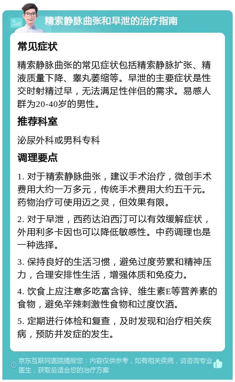 精索静脉曲张和早泄的治疗指南 常见症状 精索静脉曲张的常见症状包括精索静脉扩张、精液质量下降、睾丸萎缩等。早泄的主要症状是性交时射精过早，无法满足性伴侣的需求。易感人群为20-40岁的男性。 推荐科室 泌尿外科或男科专科 调理要点 1. 对于精索静脉曲张，建议手术治疗，微创手术费用大约一万多元，传统手术费用大约五千元。药物治疗可使用迈之灵，但效果有限。 2. 对于早泄，西药达泊西汀可以有效缓解症状，外用利多卡因也可以降低敏感性。中药调理也是一种选择。 3. 保持良好的生活习惯，避免过度劳累和精神压力，合理安排性生活，增强体质和免疫力。 4. 饮食上应注意多吃富含锌、维生素E等营养素的食物，避免辛辣刺激性食物和过度饮酒。 5. 定期进行体检和复查，及时发现和治疗相关疾病，预防并发症的发生。