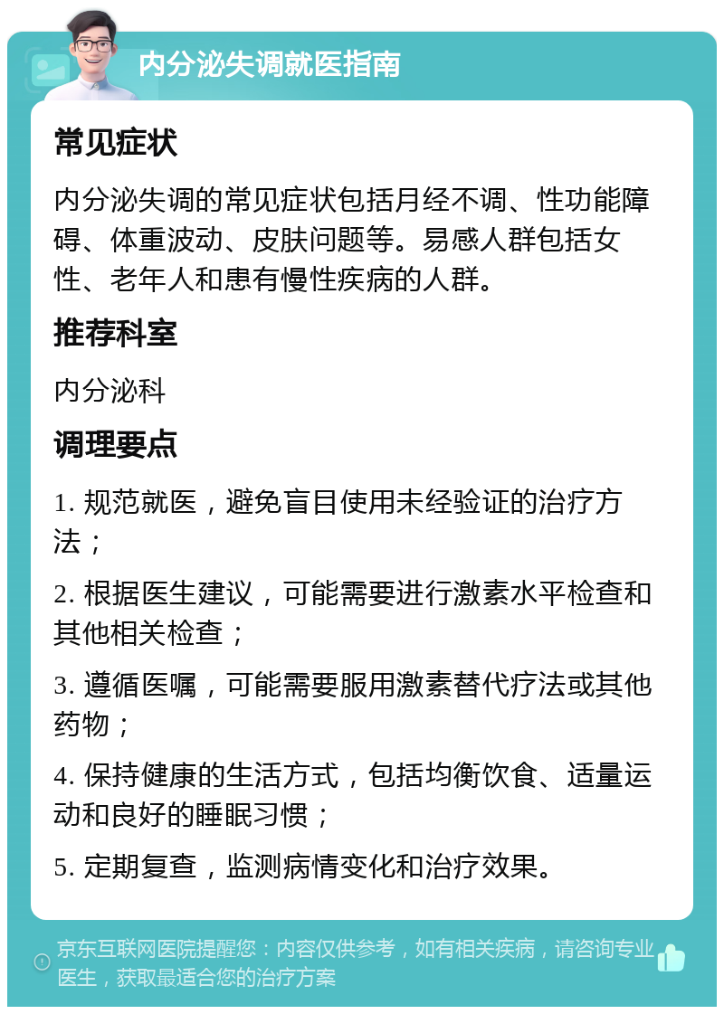 内分泌失调就医指南 常见症状 内分泌失调的常见症状包括月经不调、性功能障碍、体重波动、皮肤问题等。易感人群包括女性、老年人和患有慢性疾病的人群。 推荐科室 内分泌科 调理要点 1. 规范就医，避免盲目使用未经验证的治疗方法； 2. 根据医生建议，可能需要进行激素水平检查和其他相关检查； 3. 遵循医嘱，可能需要服用激素替代疗法或其他药物； 4. 保持健康的生活方式，包括均衡饮食、适量运动和良好的睡眠习惯； 5. 定期复查，监测病情变化和治疗效果。