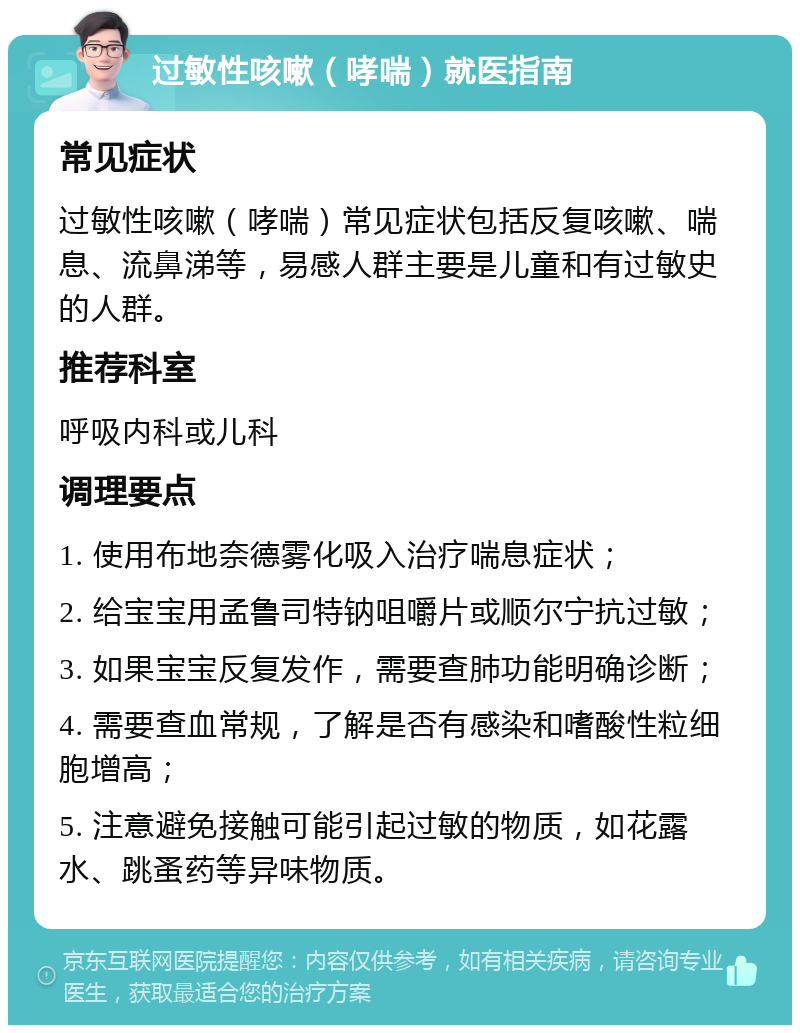 过敏性咳嗽（哮喘）就医指南 常见症状 过敏性咳嗽（哮喘）常见症状包括反复咳嗽、喘息、流鼻涕等，易感人群主要是儿童和有过敏史的人群。 推荐科室 呼吸内科或儿科 调理要点 1. 使用布地奈德雾化吸入治疗喘息症状； 2. 给宝宝用孟鲁司特钠咀嚼片或顺尔宁抗过敏； 3. 如果宝宝反复发作，需要查肺功能明确诊断； 4. 需要查血常规，了解是否有感染和嗜酸性粒细胞增高； 5. 注意避免接触可能引起过敏的物质，如花露水、跳蚤药等异味物质。