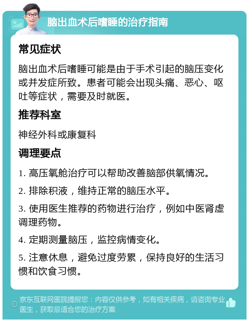 脑出血术后嗜睡的治疗指南 常见症状 脑出血术后嗜睡可能是由于手术引起的脑压变化或并发症所致。患者可能会出现头痛、恶心、呕吐等症状，需要及时就医。 推荐科室 神经外科或康复科 调理要点 1. 高压氧舱治疗可以帮助改善脑部供氧情况。 2. 排除积液，维持正常的脑压水平。 3. 使用医生推荐的药物进行治疗，例如中医肾虚调理药物。 4. 定期测量脑压，监控病情变化。 5. 注意休息，避免过度劳累，保持良好的生活习惯和饮食习惯。