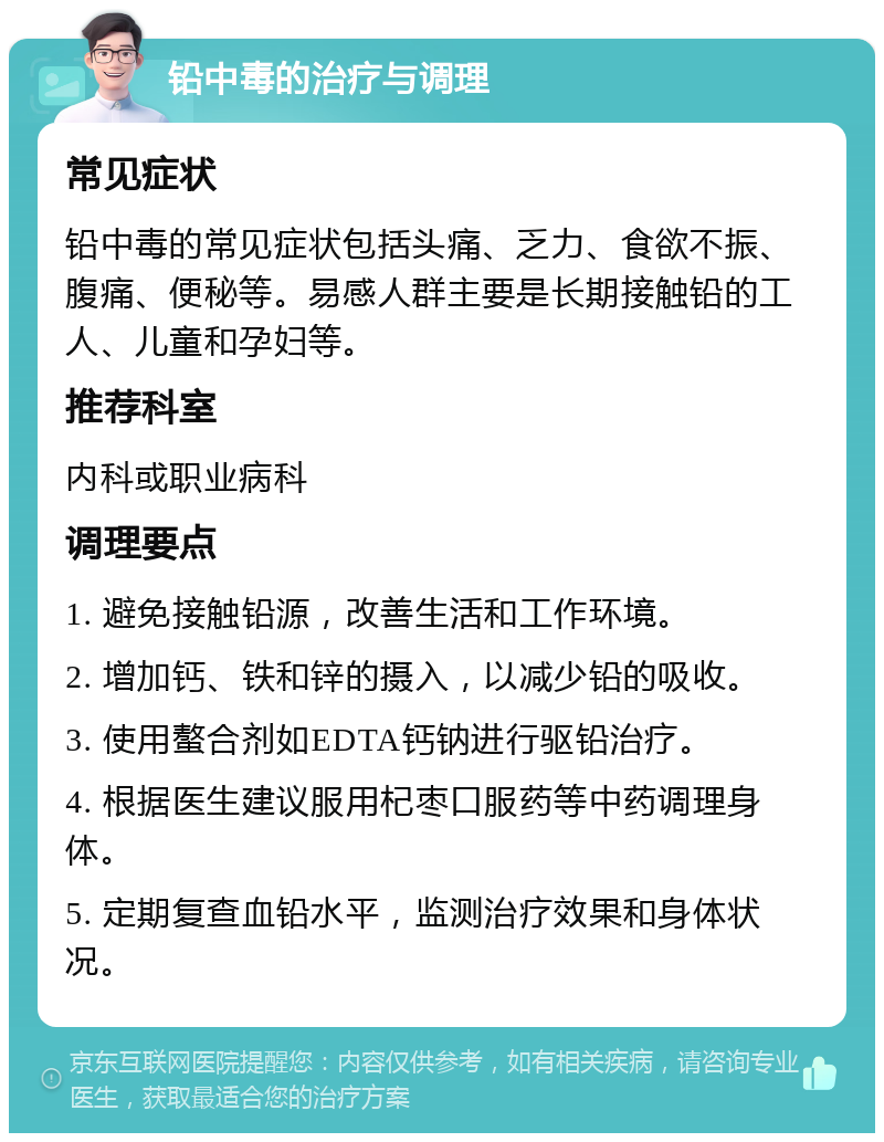 铅中毒的治疗与调理 常见症状 铅中毒的常见症状包括头痛、乏力、食欲不振、腹痛、便秘等。易感人群主要是长期接触铅的工人、儿童和孕妇等。 推荐科室 内科或职业病科 调理要点 1. 避免接触铅源，改善生活和工作环境。 2. 增加钙、铁和锌的摄入，以减少铅的吸收。 3. 使用螯合剂如EDTA钙钠进行驱铅治疗。 4. 根据医生建议服用杞枣口服药等中药调理身体。 5. 定期复查血铅水平，监测治疗效果和身体状况。