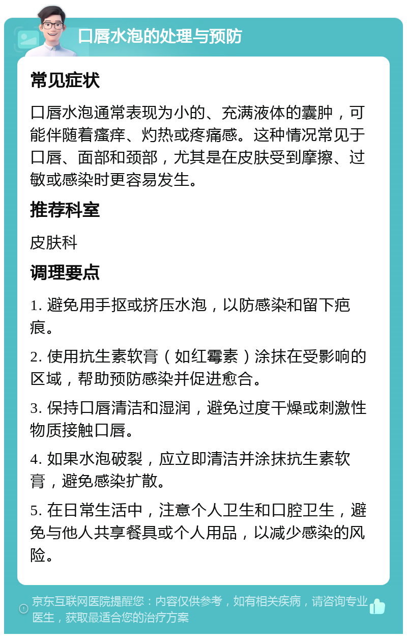 口唇水泡的处理与预防 常见症状 口唇水泡通常表现为小的、充满液体的囊肿，可能伴随着瘙痒、灼热或疼痛感。这种情况常见于口唇、面部和颈部，尤其是在皮肤受到摩擦、过敏或感染时更容易发生。 推荐科室 皮肤科 调理要点 1. 避免用手抠或挤压水泡，以防感染和留下疤痕。 2. 使用抗生素软膏（如红霉素）涂抹在受影响的区域，帮助预防感染并促进愈合。 3. 保持口唇清洁和湿润，避免过度干燥或刺激性物质接触口唇。 4. 如果水泡破裂，应立即清洁并涂抹抗生素软膏，避免感染扩散。 5. 在日常生活中，注意个人卫生和口腔卫生，避免与他人共享餐具或个人用品，以减少感染的风险。