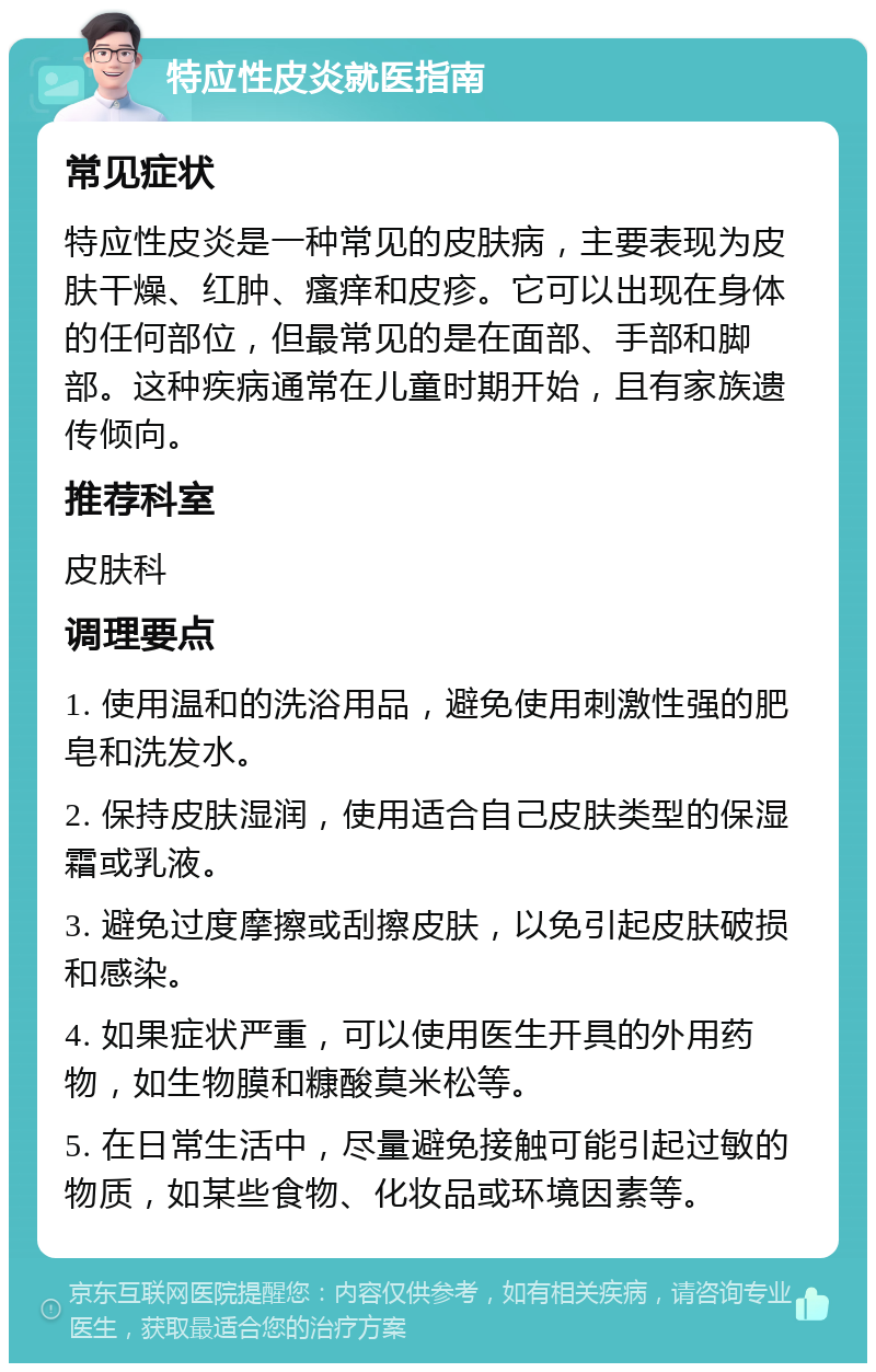 特应性皮炎就医指南 常见症状 特应性皮炎是一种常见的皮肤病，主要表现为皮肤干燥、红肿、瘙痒和皮疹。它可以出现在身体的任何部位，但最常见的是在面部、手部和脚部。这种疾病通常在儿童时期开始，且有家族遗传倾向。 推荐科室 皮肤科 调理要点 1. 使用温和的洗浴用品，避免使用刺激性强的肥皂和洗发水。 2. 保持皮肤湿润，使用适合自己皮肤类型的保湿霜或乳液。 3. 避免过度摩擦或刮擦皮肤，以免引起皮肤破损和感染。 4. 如果症状严重，可以使用医生开具的外用药物，如生物膜和糠酸莫米松等。 5. 在日常生活中，尽量避免接触可能引起过敏的物质，如某些食物、化妆品或环境因素等。