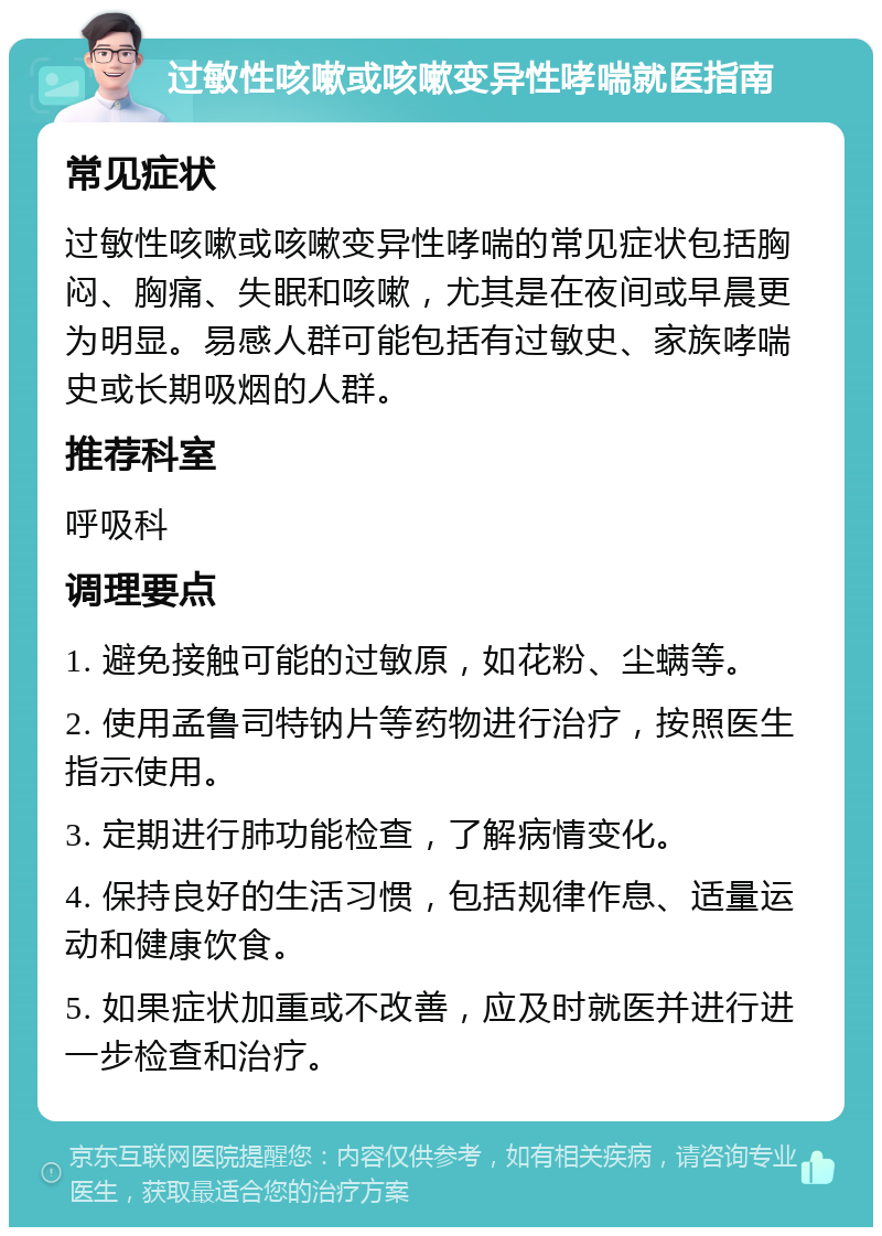 过敏性咳嗽或咳嗽变异性哮喘就医指南 常见症状 过敏性咳嗽或咳嗽变异性哮喘的常见症状包括胸闷、胸痛、失眠和咳嗽，尤其是在夜间或早晨更为明显。易感人群可能包括有过敏史、家族哮喘史或长期吸烟的人群。 推荐科室 呼吸科 调理要点 1. 避免接触可能的过敏原，如花粉、尘螨等。 2. 使用孟鲁司特钠片等药物进行治疗，按照医生指示使用。 3. 定期进行肺功能检查，了解病情变化。 4. 保持良好的生活习惯，包括规律作息、适量运动和健康饮食。 5. 如果症状加重或不改善，应及时就医并进行进一步检查和治疗。