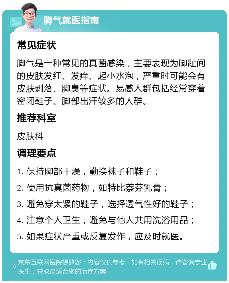 脚气就医指南 常见症状 脚气是一种常见的真菌感染，主要表现为脚趾间的皮肤发红、发痒、起小水泡，严重时可能会有皮肤剥落、脚臭等症状。易感人群包括经常穿着密闭鞋子、脚部出汗较多的人群。 推荐科室 皮肤科 调理要点 1. 保持脚部干燥，勤换袜子和鞋子； 2. 使用抗真菌药物，如特比萘芬乳膏； 3. 避免穿太紧的鞋子，选择透气性好的鞋子； 4. 注意个人卫生，避免与他人共用洗浴用品； 5. 如果症状严重或反复发作，应及时就医。