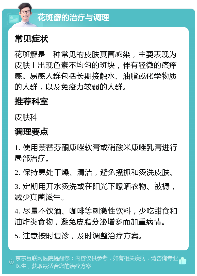 花斑癣的治疗与调理 常见症状 花斑癣是一种常见的皮肤真菌感染，主要表现为皮肤上出现色素不均匀的斑块，伴有轻微的瘙痒感。易感人群包括长期接触水、油脂或化学物质的人群，以及免疫力较弱的人群。 推荐科室 皮肤科 调理要点 1. 使用萘替芬酮康唑软膏或硝酸米康唑乳膏进行局部治疗。 2. 保持患处干燥、清洁，避免搔抓和烫洗皮肤。 3. 定期用开水烫洗或在阳光下曝晒衣物、被褥，减少真菌滋生。 4. 尽量不饮酒、咖啡等刺激性饮料，少吃甜食和油炸类食物，避免皮脂分泌增多而加重病情。 5. 注意按时复诊，及时调整治疗方案。