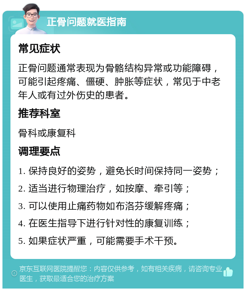 正骨问题就医指南 常见症状 正骨问题通常表现为骨骼结构异常或功能障碍，可能引起疼痛、僵硬、肿胀等症状，常见于中老年人或有过外伤史的患者。 推荐科室 骨科或康复科 调理要点 1. 保持良好的姿势，避免长时间保持同一姿势； 2. 适当进行物理治疗，如按摩、牵引等； 3. 可以使用止痛药物如布洛芬缓解疼痛； 4. 在医生指导下进行针对性的康复训练； 5. 如果症状严重，可能需要手术干预。