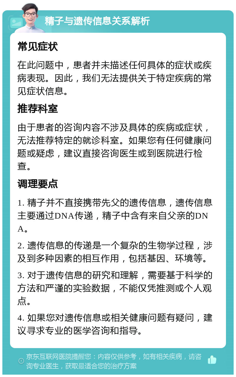 精子与遗传信息关系解析 常见症状 在此问题中，患者并未描述任何具体的症状或疾病表现。因此，我们无法提供关于特定疾病的常见症状信息。 推荐科室 由于患者的咨询内容不涉及具体的疾病或症状，无法推荐特定的就诊科室。如果您有任何健康问题或疑虑，建议直接咨询医生或到医院进行检查。 调理要点 1. 精子并不直接携带先父的遗传信息，遗传信息主要通过DNA传递，精子中含有来自父亲的DNA。 2. 遗传信息的传递是一个复杂的生物学过程，涉及到多种因素的相互作用，包括基因、环境等。 3. 对于遗传信息的研究和理解，需要基于科学的方法和严谨的实验数据，不能仅凭推测或个人观点。 4. 如果您对遗传信息或相关健康问题有疑问，建议寻求专业的医学咨询和指导。